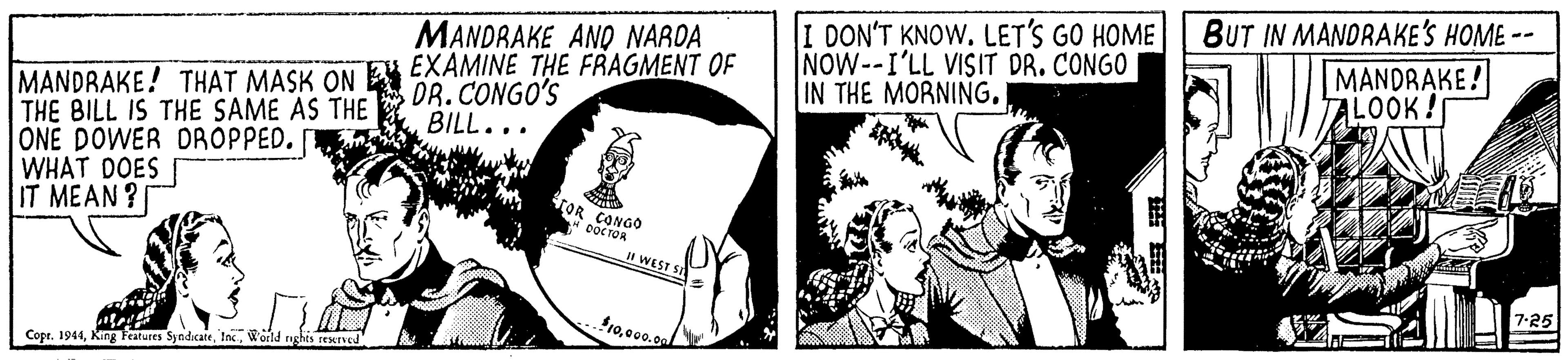 Gesture OCR: I DON'T KNOW. LET'S GO HOME NOW--I'LL VISIT DR. CONGO IN THE MORNING. BUT IN MANDRAKE'S HOME -- MANDRAKE! ALOOK! MANDRAKE ANO NAROA MANDRAKE! THAT MASK ONE EXAMINE THE FRAGMENT OF THE BILL IS THE SAME AS THE ONE DOWER DROPPED. WHAT DOES IT MEAN? DR.CONGO'S BILL... TOR CONGO oOC TOR WEST SS 7-25 1000.oa/ Copr. 1944World rghis rexrved I DON'T KNOW. LET'S GO HOME NOW--I'LL VISIT DR. CONGO IN THE MORNING. BUT IN MANDRAKE'S HOME -- MANDRAKE! ALOOK! MANDRAKE ANO NAROA MANDRAKE! THAT MASK ONE EXAMINE THE FRAGMENT OF THE BILL IS THE SAME AS THE ONE DOWER DROPPED. WHAT DOES IT MEAN? DR.CONGO'S BILL... TOR CONGO oOC TOR WEST SS 7-25 1000.oa/ Copr. 1944King Features SyndicateWorld rghis rexrved