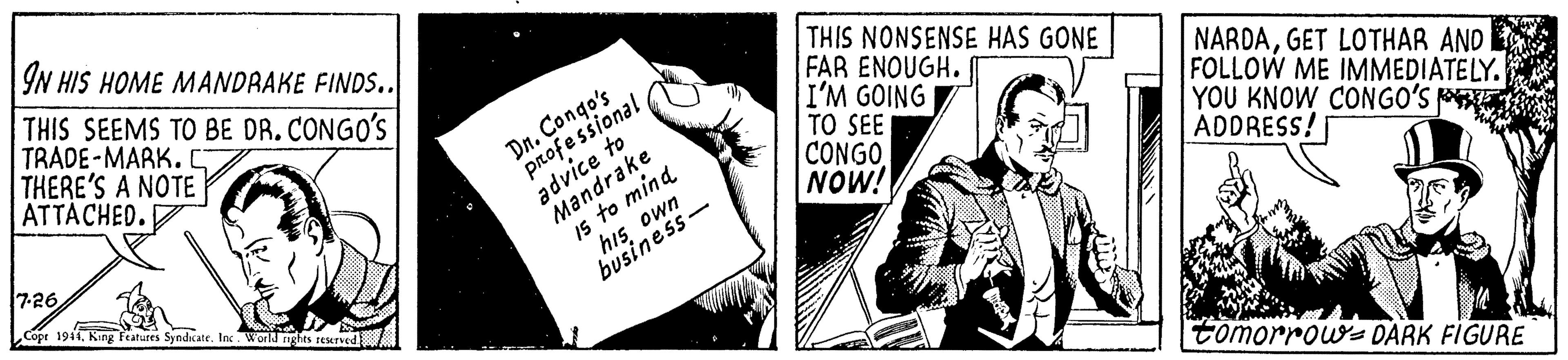 Design OCR: IN HIS HOME MANDRAKE FINDS.. THIS SEEMS TO BE DR. CONGO'S TRADE-MARK. THERE'S A NOTE ATTACHED. Dn. Congo's professional advice to Mandrake Is to mind THIS NONSENSE HAS GONE FAR ENOUGH. I'M GOING TO SEE CONGO NOW! NARDAGET LOTHAR AND FOLLOW ME IMMEDIATE LY. YOU KNOW CONGO'S PE ADDRESS! 7-26 his own business- Cope 1914Inc. World rights reurved tomorrows DARK FIGURE IN HIS HOME MANDRAKE FINDS.. THIS SEEMS TO BE DR. CONGO'S TRADE-MARK. THERE'S A NOTE ATTACHED. Dn. Congo's professional advice to Mandrake Is to mind THIS NONSENSE HAS GONE FAR ENOUGH. I'M GOING TO SEE CONGO NOW! NARDAGET LOTHAR AND FOLLOW ME IMMEDIATE LY. YOU KNOW CONGO'S PE ADDRESS! 7-26 his own business- Cope 1914Kang features SyndcateInc. World rights reurved tomorrows DARK FIGURE