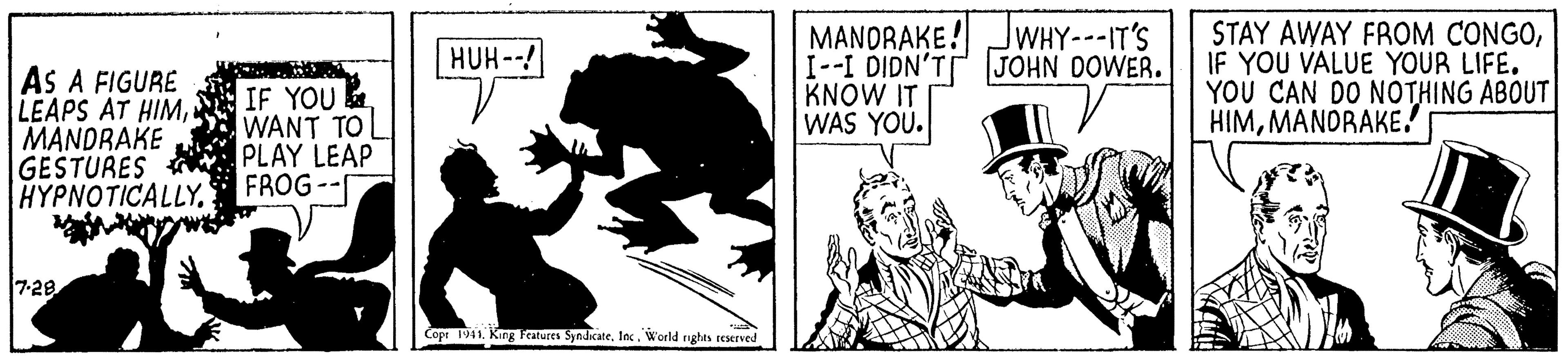 Fiction OCR: MANDRAKE! JWHY---IT'S I--I DIDN'T JOHN DOWER. KNOW IT WAS YOU. STAY AWAY FROM CONGOIF YOU VALUE YOUR LIFE. YOU CAN DO NOTHING ABOUT HIMMANDRAKE! HUH--! AS A FIGURE LEAPS AT HIMMANDRAKE GESTURES A PLAY LEAPp HYPNOTICALLYFROG -- IF YOU WANT TO 7-28 Copr 1941. King Teatures SyndicateIec. World nghts reserved MANDRAKE! JWHY---IT'S I--I DIDN'T JOHN DOWER. KNOW IT WAS YOU. STAY AWAY FROM CONGOIF YOU VALUE YOUR LIFE. YOU CAN DO NOTHING ABOUT HIMMANDRAKE! HUH--! AS A FIGURE LEAPS AT HIMMANDRAKE GESTURES A PLAY LEAPp HYPNOTICALLYFROG -- IF YOU WANT TO 7-28 Copr 1941. King Teatures SyndicateIec. World nghts reserved