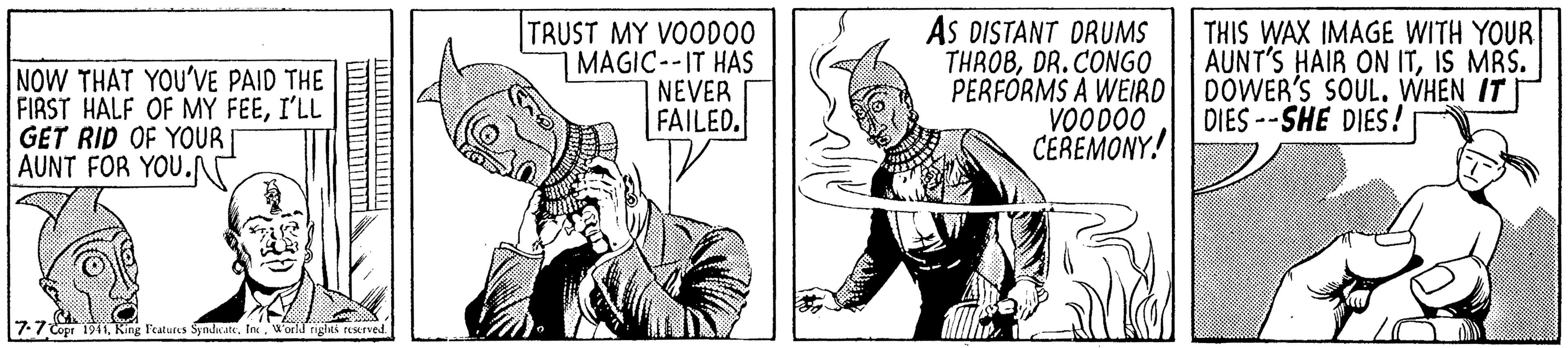 Line OCR: NOW THAT YOU'VE PAID THE FIRST HALF OF MY FEEI'LL GET RID OF YOUR AUNT FOR YOU. TRUST MY VOOD00 MAGIC--IT HAS NEVER FAILED. AS DISTANT DRUMS THROBDR.CONGO PERFORMS A WEIRD VOOD00 CEREMONY! THIS WAX IMAGE WITH YOUR AUNT'S HAIR ON ITIS MRS. DOWER'S SOUL. WHEN IT DIES --SHE DIES! 7:7 Copr 1941World righes reserved NOW THAT YOU'VE PAID THE FIRST HALF OF MY FEEI'LL GET RID OF YOUR AUNT FOR YOU. TRUST MY VOOD00 MAGIC--IT HAS NEVER FAILED. AS DISTANT DRUMS THROBDR.CONGO PERFORMS A WEIRD VOOD00 CEREMONY! THIS WAX IMAGE WITH YOUR AUNT'S HAIR ON ITIS MRS. DOWER'S SOUL. WHEN IT DIES --SHE DIES! 7:7 Copr 1941King leatuies Synicate. InWorld righes reserved