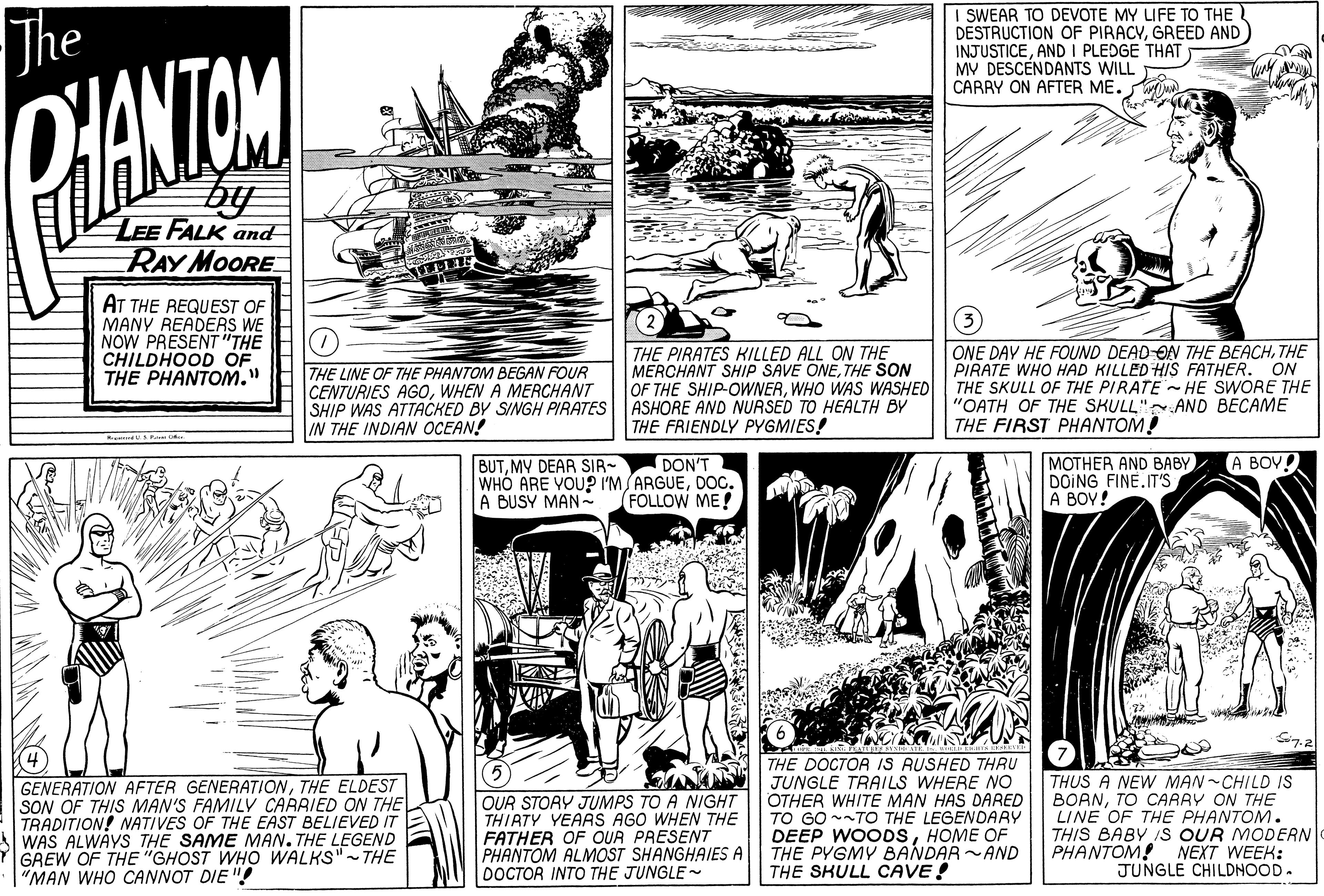 Style OCR: The I SWEAR TO DEVOTE MY LIFE TO THE DESTRUCTION OF PIRACYGREED AND INJUSTICEAND I PLEDGE THAT MV DESCENDANTS WILL CARRY ON AFTER ME. DHANTOM by LEE FALK and RAY MOORE AT THE REQUEST OF MANY READERS WE NOW PRESENT"THE CHILDHOOD OF THE PHANTOM." THE LINE OF THE PHANTOM BEGAN FOUR CENTURIES AGOWHEN A MERCHANT SHIP WAS ATTACKED BY SINGH PIRATES IN THE INDIAN OCEAN! THE PIRATES KILLED ALL ON THE MERCHANT SHIP SAVE ONETHE SON OF THE SHIP-OWNERWHO WAS WASHED ASHORE AND NURSED TO HEALTH BY THE FRIENDLY PYGMIES! ONE DAY HE FOUND DEAD ON THE BEACHTHE PIRATE WHO HAD KILLED HIS FATHER. ON THE SKULL OF THE PIRATE HE SWORE THE "OATH OF THE SKULL" AND BECAME THE FIRST PHANTOM! MOTHER AND BABY DOING FINE.IT'S A BOY! DON'T A BOV! BUTMY DEAR SIR- WHO ARE VOUP I'M ARGUEDOG. A BUSY MAN- FOLLOW ME! GENERATION AFTER GENERATIONTHE ELDEST SON OF THIS MAN'S FAMILV CARRIED ON THE TRADITION! NATIVES OF THE EAST BELIEVED IT WAS ALWAYS THE SAME MAN. THE LEGEND GREW OF THE "GHOST WHO WALKS"- THE "MAN WHO CANNOT DIE "! OUR STORY JUMPS TO A NIGHT THIRTY YEAAS AGO WHEN THE FATHER OF OUR PRESENT PHANTOM ALMOST SHANGHAIES A DOCTOR INTO THE JUNGLE THE DOCTOR IS RUSHED THRU JUNGLE TRAILS WHERE NO OTHER WHITE MAN HAS DARED TO GO --TO THE LEGENDARY WOODSHOME OF THE PYGMY BANDAR ~AND THE SKULL CAVE! THUS A NEW MAN-CHILD IS BORNTO CARRY ON THE LINE OF THE PHANTOM. THIS BABY IS OUR MODERN PHANTOM! NEXT WEEK: JUNGLE CHILDNOOD. The I SWEAR TO DEVOTE MY LIFE TO THE DESTRUCTION OF PIRACYGREED AND INJUSTICEAND I PLEDGE THAT MV DESCENDANTS WILL CARRY ON AFTER ME. DHANTOM by LEE FALK and RAY MOORE AT THE REQUEST OF MANY READERS WE NOW PRESENT"THE CHILDHOOD OF THE PHANTOM." THE LINE OF THE PHANTOM BEGAN FOUR CENTURIES AGOWHEN A MERCHANT SHIP WAS ATTACKED BY SINGH PIRATES IN THE INDIAN OCEAN! THE PIRATES KILLED ALL ON THE MERCHANT SHIP SAVE ONETHE SON OF THE SHIP-OWNERWHO WAS WASHED ASHORE AND NURSED TO HEALTH BY THE FRIENDLY PYGMIES! ONE DAY HE FOUND DEAD ON THE BEACHTHE PIRATE WHO HAD KILLED HIS FATHER. ON THE SKULL OF THE PIRATE HE SWORE THE "OATH OF THE SKULL" AND BECAME THE FIRST PHANTOM! MOTHER AND BABY DOING FINE.IT'S A BOY! DON'T A BOV! BUTMY DEAR SIR- WHO ARE VOUP I'M ARGUEDOG. A BUSY MAN- FOLLOW ME! GENERATION AFTER GENERATIONTHE ELDEST SON OF THIS MAN'S FAMILV CARRIED ON THE TRADITION! NATIVES OF THE EAST BELIEVED IT WAS ALWAYS THE SAME MAN. THE LEGEND GREW OF THE "GHOST WHO WALKS"- THE "MAN WHO CANNOT DIE "! OUR STORY JUMPS TO A NIGHT THIRTY YEAAS AGO WHEN THE FATHER OF OUR PRESENT PHANTOM ALMOST SHANGHAIES A DOCTOR INTO THE JUNGLE THE DOCTOR IS RUSHED THRU JUNGLE TRAILS WHERE NO OTHER WHITE MAN HAS DARED TO GO --TO THE LEGENDARY WOODSHOME OF THE PYGMY BANDAR ~AND THE SKULL CAVE! THUS A NEW MAN-CHILD IS BORNTO CARRY ON THE LINE OF THE PHANTOM. THIS BABY IS OUR MODERN PHANTOM! NEXT WEEK: JUNGLE CHILDNOOD.
