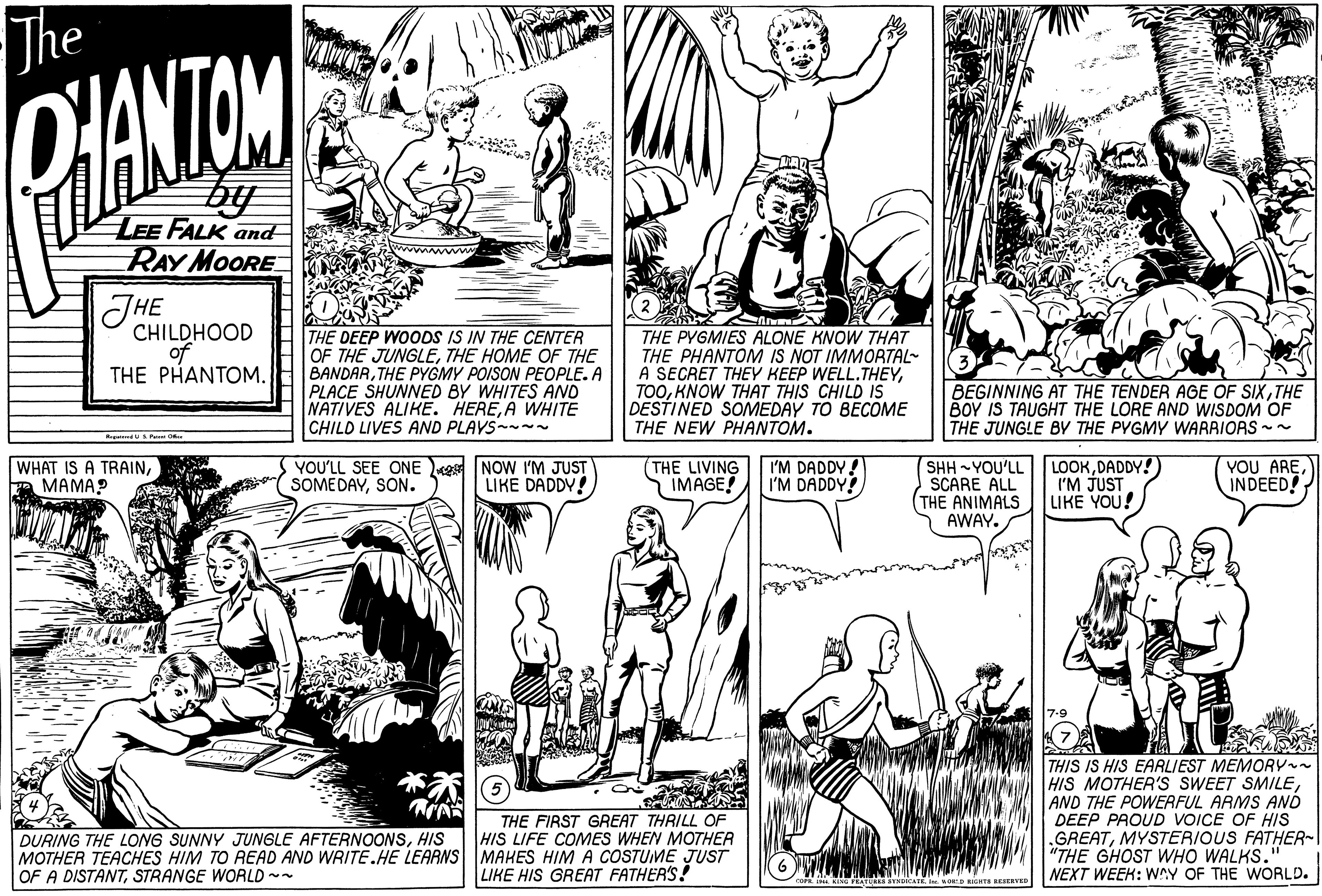 Monochrome OCR: The D'ANTOM and by LEE FALK and RAY MOORE mww THE CHILDHOOD of THE PHANTOM. THE DEEP WOODS IS IN THE CENTER OF THE JUNGLETHE HOME OF THE BANDARTHE PYGMY POISON PEOPLE. A PLACE SHUNNED BY WHITES ANO NATIVES ALIKE. HEREA WHITE CHILD LIVES AND PLAVS THE PYGMIES ALONE KNOW THAT THE PHANTOM IS NOT IMMORTAL- A SECRET THEY KEEP WELL.THEYKNOW THAT THIS CHILD IS DESTINED SOMEDAY TO BECOME THE NEW PHANTOM. BEGINNING AT THE TENDER AGE OF SIXTHE BOY IS TAUGHT THE LORE AND WISDOM OF THE JUNGLE BY THE PYGMY WARRIORS - WHAT IS A TRAIN????? YOU'LL SEE ONE e NOW I'M JUST SOMEDAYSON. I'M DADDY! I'M DADDY! SHH YOU'LL SCARE ALL (THE ANIMALS AWAY. LOOKDADDY! I'M JUST LIKE YOU! YOU AREINDEED! LIKE DADDY! THE LIVING IMAGE! THE FIRST GREAT THRILL OF HIS LIFE COMES WHEN MOTHEA MOTHER TEACHES HIM TO READ AND WRITE.HE LEARNS MAKES HIM A COSTUME JUST LIKE HIS GREAT FATHER'S! THIS IS HIS EARLIEST MEMORY HIS MOTHER'S SWEET SMILEAND THE POWERFUL ARMS ANÓ DEEP PROUD VOICE OF HIS .GREATMYSTERIOUS FATHER-I "THE GHOST WHO WALKS. NEXT WEEK: WAY OF THE WORLD. DURING THE LONG SUNNY JUNGLE AFTERNOONSHIS OF A DISTANTSTRANGE WORLD ~- YSDICAT OP BIGHTS RESERVED The D'ANTOM and by LEE FALK and RAY MOORE mww THE CHILDHOOD of THE PHANTOM. THE DEEP WOODS IS IN THE CENTER OF THE JUNGLETHE HOME OF THE BANDARTHE PYGMY POISON PEOPLE. A PLACE SHUNNED BY WHITES ANO NATIVES ALIKE. HEREA WHITE CHILD LIVES AND PLAVS THE PYGMIES ALONE KNOW THAT THE PHANTOM IS NOT IMMORTAL- A SECRET THEY KEEP WELL.THEYKNOW THAT THIS CHILD IS DESTINED SOMEDAY TO BECOME THE NEW PHANTOM. BEGINNING AT THE TENDER AGE OF SIXTHE BOY IS TAUGHT THE LORE AND WISDOM OF THE JUNGLE BY THE PYGMY WARRIORS - WHAT IS A TRAIN????? YOU'LL SEE ONE e NOW I'M JUST SOMEDAYSON. I'M DADDY! I'M DADDY! SHH YOU'LL SCARE ALL (THE ANIMALS AWAY. LOOKDADDY! I'M JUST LIKE YOU! YOU AREINDEED! LIKE DADDY! THE LIVING IMAGE! THE FIRST GREAT THRILL OF HIS LIFE COMES WHEN MOTHEA MOTHER TEACHES HIM TO READ AND WRITE.HE LEARNS MAKES HIM A COSTUME JUST LIKE HIS GREAT FATHER'S! THIS IS HIS EARLIEST MEMORY HIS MOTHER'S SWEET SMILEAND THE POWERFUL ARMS ANÓ DEEP PROUD VOICE OF HIS .GREATMYSTERIOUS FATHER-I "THE GHOST WHO WALKS. NEXT WEEK: WAY OF THE WORLD. DURING THE LONG SUNNY JUNGLE AFTERNOONSHIS OF A DISTANTSTRANGE WORLD ~- YSDICAT OP BIGHTS RESERVED