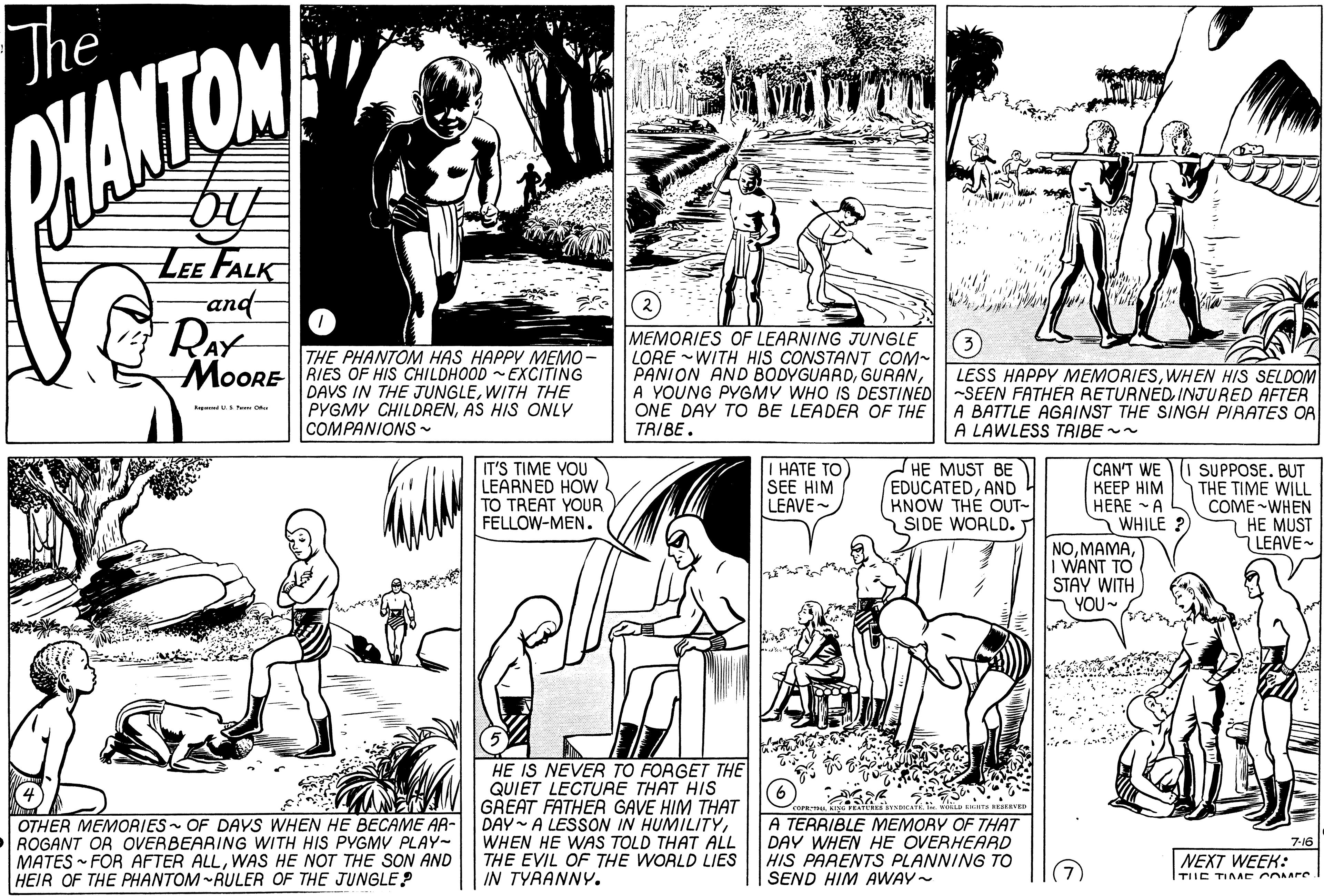 Mammal OCR: The HANTOM LEe FALK and MEMORIES OF LEARNING JUNGLE LORE WITH HIS CONSTANT COM- PANION AND BODYGUARDA YOUNG PYGMY WHO IS DESTINED ONE DAY TO BE LEADER OF THE TRIBE. THE PHANTOM HAS HAPPY MEMO - MoORE RIES OF HIS CHILDHOOD EXCITING DAVS IN THE JUNGLEWITH THE PYGMY CHILDRENAS HIS ONLY COMPANIONS~ LESS HAPPY MEMORIESWHEN HIS SELDOM -SEEN FATHER RETURNED. INJURED AFTER A BATTLE AGAINST THE SINGH PIRATES OR A LAWLESS TRIBE - d Pe O I HATE TO) SEE HIM LEAVE HE MUST BE EDUCATEDAND KNOW THE OUT- SIDE WORLD. CAN'T WE ???? ?I? HERE A WHILE ? NOI WANT TO STAY WITH YOU~ I SUPPOSE. BUT THE TIME WILL COME-WHEN HE MUST LEAVE- IT'S TIME VOU LEARNED HOW TO TREAT YOUR FELLOW-MEN. OTHER MEMORIES - OF DAYS WHEN HE BECAME AR- ROGANT OR OVERBEARING WITH HIS PYGMV PLAY- MATES - FOR AFTER ALLWAS HE NOT THE SON AND HEIR OF THE PHANTOM -RULER OF THE JUNGLE? HE IS NEVER TO FORGET THE QUIET LECTURE THAT HIS GREAT FATHER GAVE HIM THAT DAY A LESSON IN HUMILITYWHEN HE WAS TOLD THAT ALL THE EVIL OF THE WORLD LIES IN TYRANNY. A TERRIBLE MEMORY OF THAT DAY WHEN HE OVERHEARD HIS PARENTS PLANNING TO SEND HIM AWAY- 7-16 NEXT WEEK: TIIC TIAAE COMPre The HANTOM LEe FALK and MEMORIES OF LEARNING JUNGLE LORE WITH HIS CONSTANT COM- PANION AND BODYGUARDA YOUNG PYGMY WHO IS DESTINED ONE DAY TO BE LEADER OF THE TRIBE. THE PHANTOM HAS HAPPY MEMO - MoORE RIES OF HIS CHILDHOOD EXCITING DAVS IN THE JUNGLEWITH THE PYGMY CHILDRENAS HIS ONLY COMPANIONS~ LESS HAPPY MEMORIESWHEN HIS SELDOM -SEEN FATHER RETURNED. INJURED AFTER A BATTLE AGAINST THE SINGH PIRATES OR A LAWLESS TRIBE - d Pe O I HATE TO) SEE HIM LEAVE HE MUST BE EDUCATEDAND KNOW THE OUT- SIDE WORLD. CAN'T WE ???? ?I? HERE A WHILE ? NOI WANT TO STAY WITH YOU~ I SUPPOSE. BUT THE TIME WILL COME-WHEN HE MUST LEAVE- IT'S TIME VOU LEARNED HOW TO TREAT YOUR FELLOW-MEN. OTHER MEMORIES - OF DAYS WHEN HE BECAME AR- ROGANT OR OVERBEARING WITH HIS PYGMV PLAY- MATES - FOR AFTER ALLWAS HE NOT THE SON AND HEIR OF THE PHANTOM -RULER OF THE JUNGLE? HE IS NEVER TO FORGET THE QUIET LECTURE THAT HIS GREAT FATHER GAVE HIM THAT DAY A LESSON IN HUMILITYWHEN HE WAS TOLD THAT ALL THE EVIL OF THE WORLD LIES IN TYRANNY. A TERRIBLE MEMORY OF THAT DAY WHEN HE OVERHEARD HIS PARENTS PLANNING TO SEND HIM AWAY- 7-16 NEXT WEEK: TIIC TIAAE COMPre