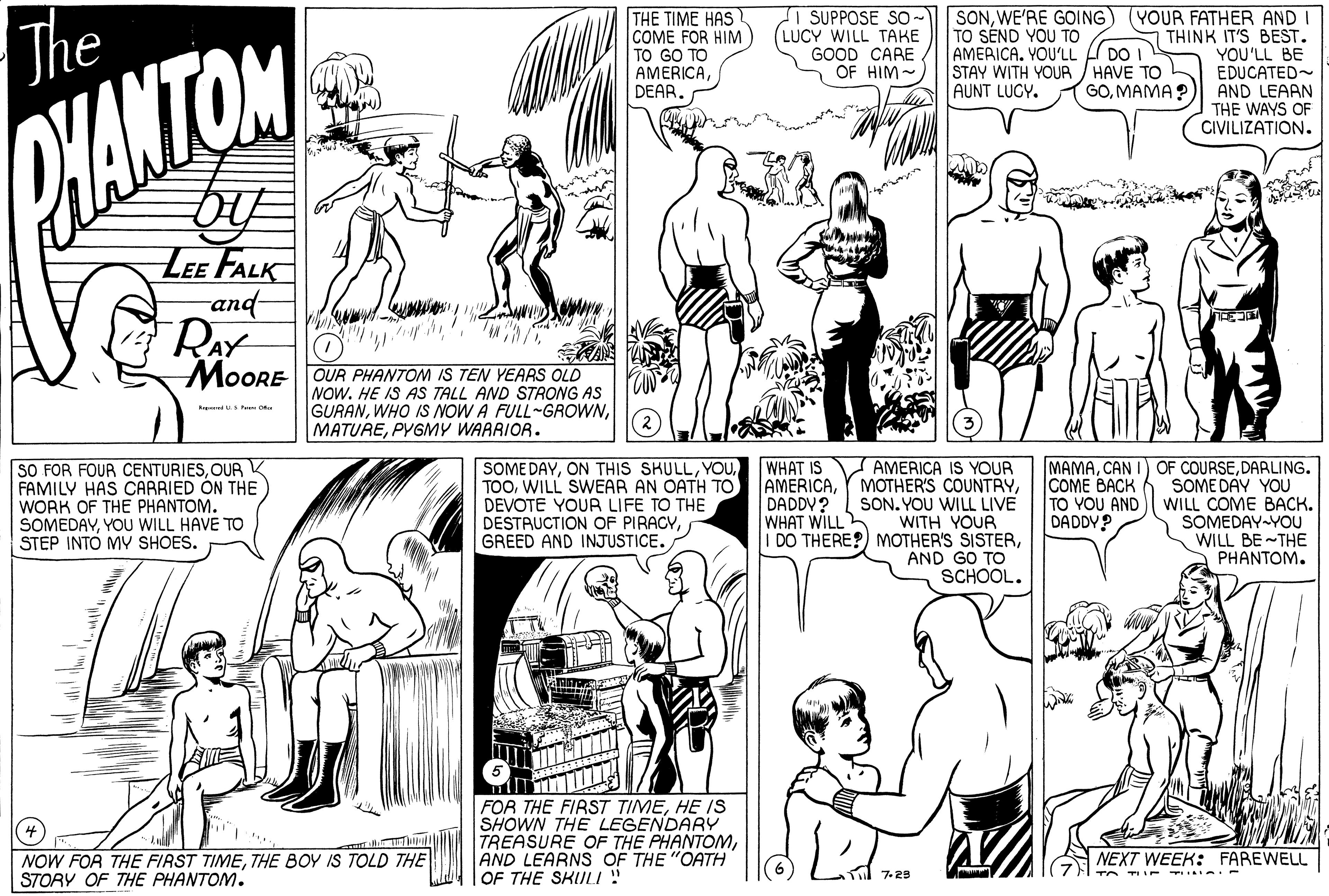Mammal OCR: The THE TIME HAS COME FOR HIM TO GO TO AMERICADEAR. I SUPPOSE SO- SONWE'RE GOING) (YOUR FATHER AND THINK IT'S BEST. YOU'LL BE EDUCATED- AND LEAAN THE WAYS OF CIVILIZATION. TO SEND YOU TO AMERICA. YOU'LL fl DO I STAY WITH YOUR / HAVE TO L AUNT LUGY. (LUCY WILL TAKE GOOD CARE OF HIM- GOMAMA? HANTOM LEE FALK and- RAY MOORE OUR PHANTOM IS TEN YEARS OLD NOW. HE IS AS TALL AND STRONG AS GURANPYGMY WAARIOR. SOME DAYWILL SWEAR AN OATH TO DEVOTE YOUR LIFE TO THE DESTRUCTION OF PIRACYGREED AND INJUSTICE. AMERICA IS YOUR AMERICASON. YOU WILL LIVE WITH YOUR DO THERE?) MOTHER'S SISTERAND GO TO SCHOOL. OF COURSEDARLING. SOME DAY YOU WILL COME BACK. SOMEDAY YOU WILL BE THE PHANTOM. WHAT IS SO FOR FOUR CENTURIESOUR FAMILY HAS CARRIED ON THE WORK OF THE PHANTOM. SOMEDAYYOU WILL HAVE TO STEP INTO MY SHOES. MAMACAN COME BACK TO YOU AND DADDY? DADDV? WHAT WILL FOR THE FIRST TIMEHE IS SHOWN THE LEGENDARY TREASURE OF THE PHANTOMAND LEARNS OF THE "OATH OF THE SKULI ! NOW FOR THE FIRST TIMETHE BOY IS TOLD THE STORY OF THE PHANTOM. NEXT WEEK: FAREWELL 7. 29 The THE TIME HAS COME FOR HIM TO GO TO AMERICADEAR. I SUPPOSE SO- SONWE'RE GOING) (YOUR FATHER AND THINK IT'S BEST. YOU'LL BE EDUCATED- AND LEAAN THE WAYS OF CIVILIZATION. TO SEND YOU TO AMERICA. YOU'LL fl DO I STAY WITH YOUR / HAVE TO L AUNT LUGY. (LUCY WILL TAKE GOOD CARE OF HIM- GOMAMA? HANTOM LEE FALK and- RAY MOORE OUR PHANTOM IS TEN YEARS OLD NOW. HE IS AS TALL AND STRONG AS GURANWHO IS NOW A FULL-GROWNPYGMY WAARIOR. SOME DAYON THIS SKULLWILL SWEAR AN OATH TO DEVOTE YOUR LIFE TO THE DESTRUCTION OF PIRACYGREED AND INJUSTICE. AMERICA IS YOUR AMERICAY MOTHER'S COUNTRYSON. YOU WILL LIVE WITH YOUR DO THERE?) MOTHER'S SISTERAND GO TO SCHOOL. OF COURSEDARLING. SOME DAY YOU WILL COME BACK. SOMEDAY YOU WILL BE THE PHANTOM. WHAT IS SO FOR FOUR CENTURIESOUR FAMILY HAS CARRIED ON THE WORK OF THE PHANTOM. SOMEDAYYOU WILL HAVE TO STEP INTO MY SHOES. MAMACAN COME BACK TO YOU AND DADDY? DADDV? WHAT WILL FOR THE FIRST TIMEHE IS SHOWN THE LEGENDARY TREASURE OF THE PHANTOMAND LEARNS OF THE "OATH OF THE SKULI ! NOW FOR THE FIRST TIMETHE BOY IS TOLD THE STORY OF THE PHANTOM. NEXT WEEK: FAREWELL 7. 29