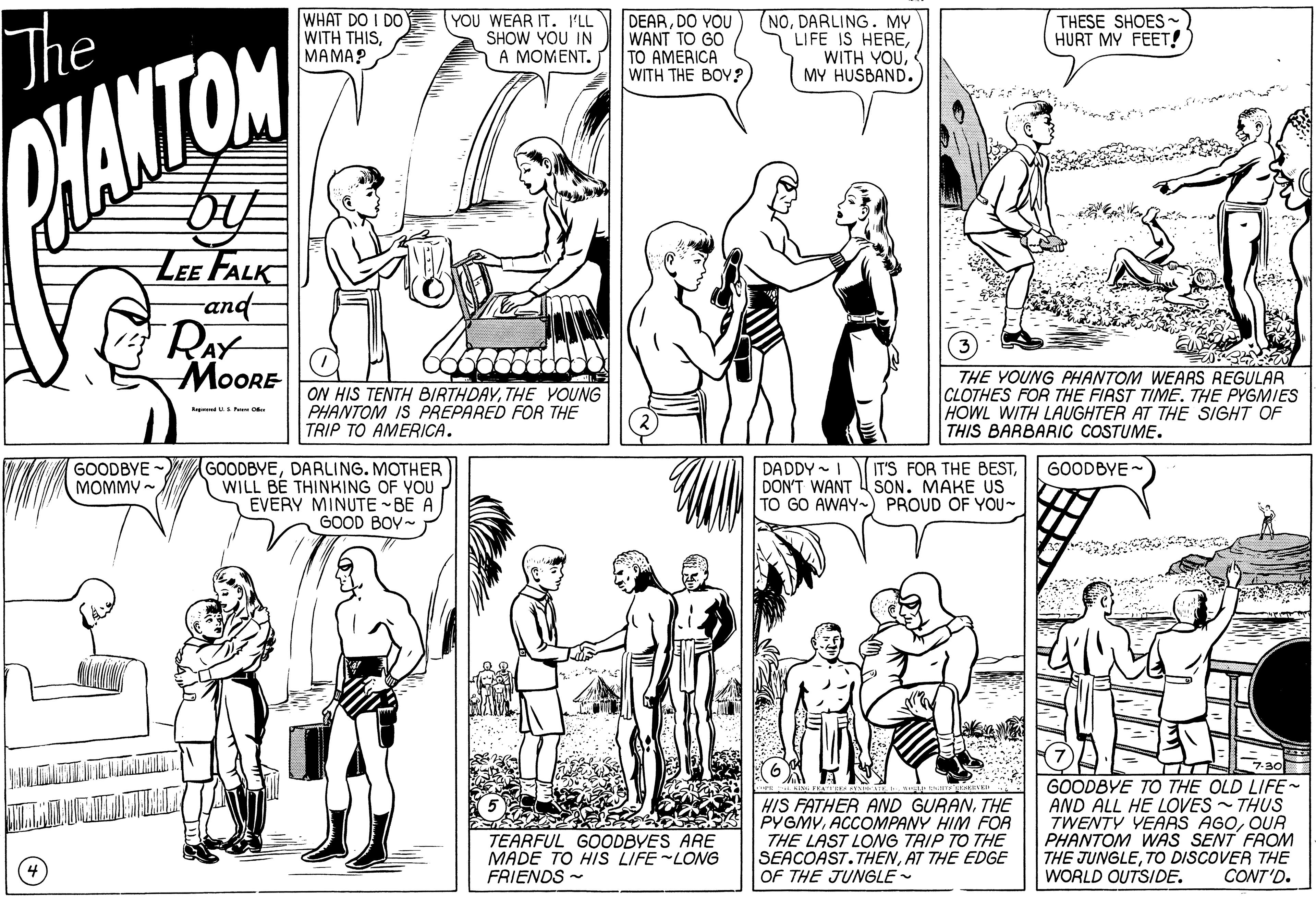 Art OCR: WHAT DO I DO WITH THISMAMA? YOU WEAR IT. LL SHOW YOU IN A A MOMENT. DEARDO YOU WANT TO GO TO AMERICA WITH THE BOY? (NODARLING. MY LIFE IS HEREMY HUSBAND. THESE SHOES HURT MY FEET! The HANTOM LEE FALK -and- RAY MOORE ON HIS TENTH BIRTHDAYTHE VOUNG PHANTOM IS PREPARED FOR THE TRIP TO AMERICA. THE YOUNG PHANTOM WEARS REGULAR CLOTHES FOR THE FIAST TIME. THE PYGMIES HOWL WITH LAUGHTER AT THE SIGHT OF THIS BARBARIC COSTUME. GOODBYE - MOMMY -. GOODBYEDARLING. MOTHER WILL BÉ THINKING OF YOU EVERY MINUTE -BE A GOOD BOY~ DADDY - I IT'S FOR THE BESTDON'T WANT 4 SON. MAKE US TO GO AWAY-) PROUD OF YOU- GOODBYE - HIS FATHER AND GURANTHE PYGMVACCOMPANY HIM FOR THE LAST LONG TRIP TO THE SEACOAST.THENAT THE EDGE OF THE JUNGLE - GOODBYE TO THE OLD LIFE AND ALL HE LOVES - THUS TWENTY YEARS AGOOUA PHANTOM WAS SENT FROM THE JUNGLETO DISCOVER THE WORLD OUTSIDE. TEARFUL GOODBYES ARE MADE TO HIS LIFE LONG FRIENDS - CONT'D. WHAT DO I DO WITH THISMAMA? YOU WEAR IT. LL SHOW YOU IN A A MOMENT. DEARDO YOU WANT TO GO TO AMERICA WITH THE BOY? (NODARLING. MY LIFE IS HEREWITH YOUMY HUSBAND. THESE SHOES HURT MY FEET! The HANTOM LEE FALK -and- RAY MOORE ON HIS TENTH BIRTHDAYTHE VOUNG PHANTOM IS PREPARED FOR THE TRIP TO AMERICA. THE YOUNG PHANTOM WEARS REGULAR CLOTHES FOR THE FIAST TIME. THE PYGMIES HOWL WITH LAUGHTER AT THE SIGHT OF THIS BARBARIC COSTUME. GOODBYE - MOMMY -. GOODBYEDARLING. MOTHER WILL BÉ THINKING OF YOU EVERY MINUTE -BE A GOOD BOY~ DADDY - I IT'S FOR THE BESTDON'T WANT 4 SON. MAKE US TO GO AWAY-) PROUD OF YOU- GOODBYE - HIS FATHER AND GURANTHE PYGMVACCOMPANY HIM FOR THE LAST LONG TRIP TO THE SEACOAST.THENAT THE EDGE OF THE JUNGLE - GOODBYE TO THE OLD LIFE AND ALL HE LOVES - THUS TWENTY YEARS AGOOUA PHANTOM WAS SENT FROM THE JUNGLETO DISCOVER THE WORLD OUTSIDE. TEARFUL GOODBYES ARE MADE TO HIS LIFE LONG FRIENDS - CONT'D.
