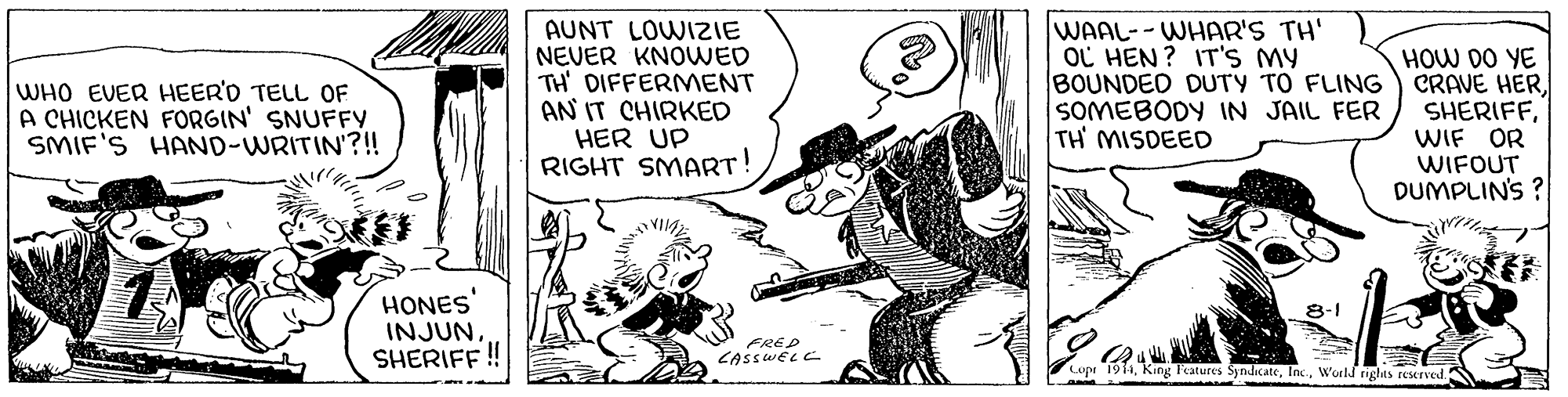 Drawing OCR: AUNT LOWIZIE NEVER KNOWED TH' DIFFERMMENT AN IT CHIRKED HER UP RIGHT SMART! WAAL--WHAR'S TH' OC HEN ? IT'S MY BOUNDED DUTY TO FLING SOMEBODY IN JAIL FER TH MISDEED HOW DO YE CRAVE HERWIF OR WIFOUT DUMPLINS ? WHO EVER HEER'D TELL OF A CHICKEN FORGIN' SNUFFY SMIF'S HAND-WRITIN'?!! HONES' INJUNSHERIFF ! 8-1 FREP CASSWELC Copr 19WorlJ rights reserved AUNT LOWIZIE NEVER KNOWED TH' DIFFERMMENT AN IT CHIRKED HER UP RIGHT SMART! WAAL--WHAR'S TH' OC HEN ? IT'S MY BOUNDED DUTY TO FLING SOMEBODY IN JAIL FER TH MISDEED HOW DO YE CRAVE HERWIF OR WIFOUT DUMPLINS ? WHO EVER HEER'D TELL OF A CHICKEN FORGIN' SNUFFY SMIF'S HAND-WRITIN'?!! HONES' INJUNSHERIFF ! 8-1 FREP CASSWELC Copr 19King Features SyndicateWorlJ rights reserved