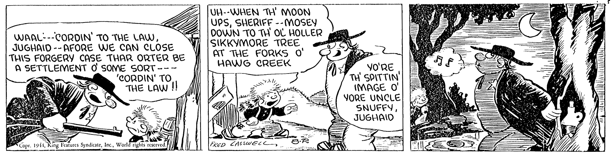 Art OCR: WAAL--CORDIN' TO THE LAWJUGHAID -- AFORE WE CAN CLOSE THIS FORGERY CASE THAR ORTER BE A SETTLEMENT O SOME SORT--- 'CORDIN' TO THE LAW ! UH--WHEN TH' MOON UPSSHERIFF --MOSEY DOWN TO TH' OL HOLLER SIKKYMORE TREE AT THE FORKS O' HAWG CREEK yO'RE TH' SPITTIN' IMAGE O' YORE UNCLE SNUFFYJUGHAID Copr. 1944World rights reserved FRED CASSWELLWAAL--CORDIN' TO THE LAWJUGHAID -- AFORE WE CAN CLOSE THIS FORGERY CASE THAR ORTER BE A SETTLEMENT O SOME SORT--- 'CORDIN' TO THE LAW ! UH--WHEN TH' MOON UPSSHERIFF --MOSEY DOWN TO TH' OL HOLLER SIKKYMORE TREE AT THE FORKS O' HAWG CREEK yO'RE TH' SPITTIN' IMAGE O' YORE UNCLE SNUFFYJUGHAID Copr. 1944King Features SyndicateWorld rights reserved FRED CASSWELL