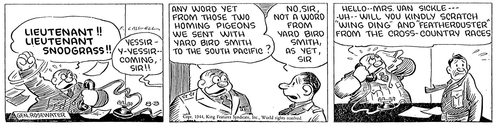 Art OCR: ANY WORD YET FROM THOSE TWO HOMING PIGEONS WE SENT WITH YARD BIRD SMITH TO THE SOUTH PACIFIC NOSIR NOT A WORD FROM YARD BIRD SMITHHELLO--MRS. VAN SICKLE -- -UH-- WILL YOU KINDLY SCRATCH "WING DING" AND "FEATHEROUSTER" FROM THE CROSS-COUNTRY RACES LIEUTENANT! LIEUTENANT YESSIR - SNODGRASS !!/y-VESSIR- COMINGSIR!! SIR GEN. ROSEVWATER Copt. 1944World tights resefved. ANY WORD YET FROM THOSE TWO HOMING PIGEONS WE SENT WITH YARD BIRD SMITH TO THE SOUTH PACIFIC NOSIR NOT A WORD FROM YARD BIRD SMITHAS YETHELLO--MRS. VAN SICKLE -- -UH-- WILL YOU KINDLY SCRATCH "WING DING" AND "FEATHEROUSTER" FROM THE CROSS-COUNTRY RACES LIEUTENANT! LIEUTENANT YESSIR - SNODGRASS !!/y-VESSIR- COMINGSIR!! SIR GEN. ROSEVWATER Copt. 1944King Features SyndicateWorld tights resefved.