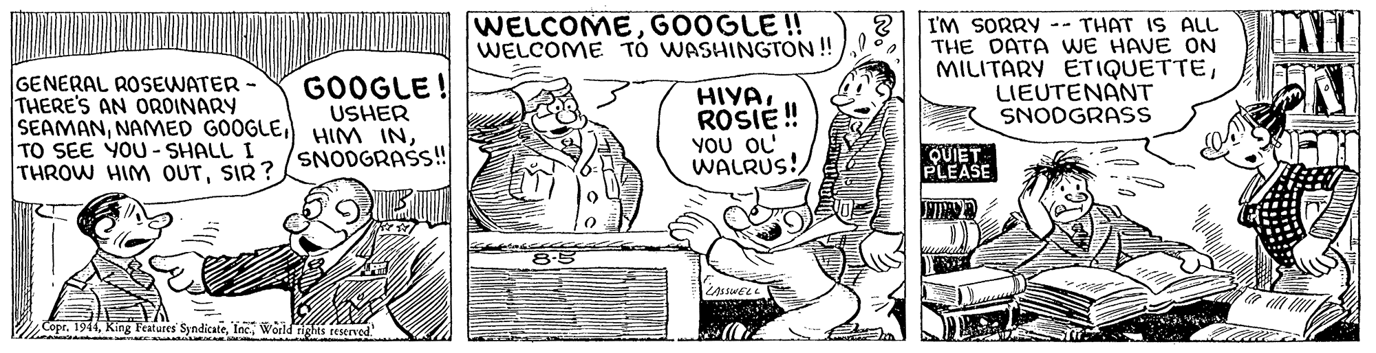 Line OCR: WELCOMEGOOGLE ! WELCOME TÓ WASHINGTON ! I'M SORRY -- THAT IS ALL THE DATA WE HAVE ON MILITARY ETIQUETTELIEUTENANT SNODGRASS GENERAL ROSEWATER - THERE'S AN OROINARY SEAMANTO SEE YOU- SHALL THROW HIM OUTSIR? GOOGLE! USHER HIYAROSIE ! YOU OL' WALRUS! SNODGRAS!! QUIET PLEASE Copr. 1944World tights reserved. WELCOMEGOOGLE ! WELCOME TÓ WASHINGTON ! I'M SORRY -- THAT IS ALL THE DATA WE HAVE ON MILITARY ETIQUETTELIEUTENANT SNODGRASS GENERAL ROSEWATER - THERE'S AN OROINARY SEAMANNAMED GOOGLEHIM INTO SEE YOU- SHALL THROW HIM OUTSIR? GOOGLE! USHER HIYAROSIE ! YOU OL' WALRUS! SNODGRAS!! QUIET PLEASE Copr. 1944King Features SyndicateWorld tights reserved.