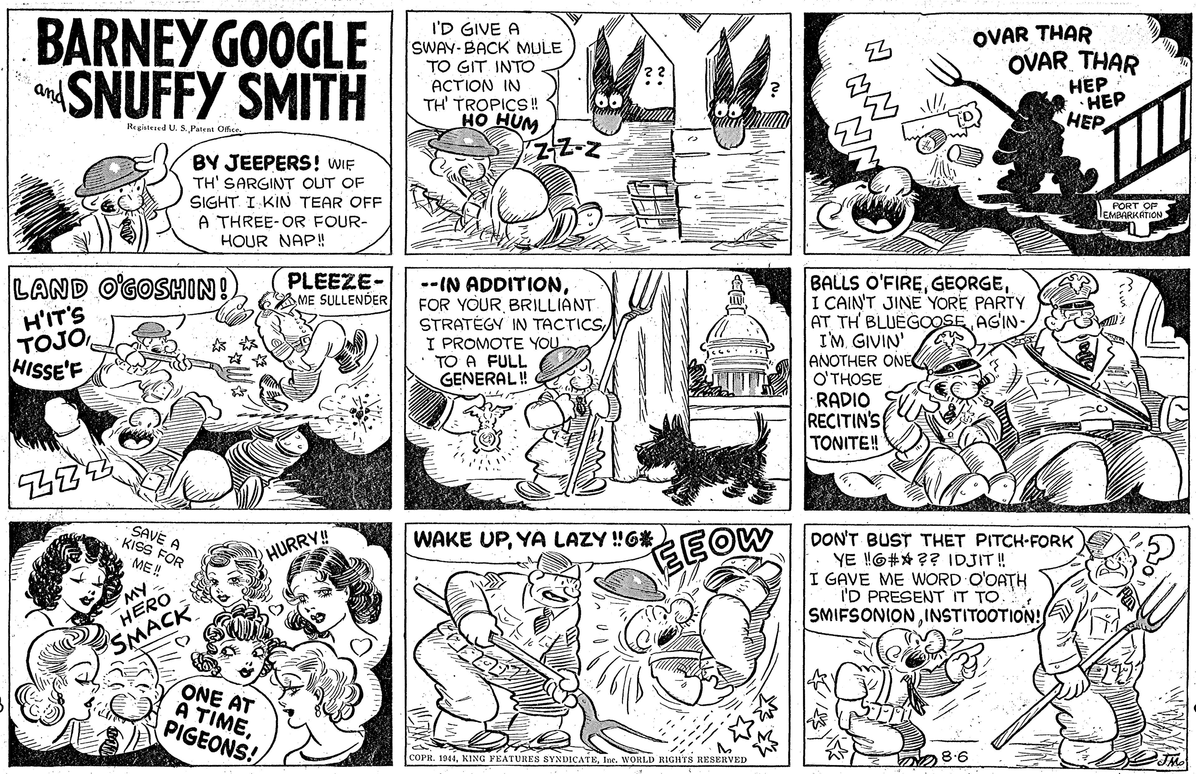 Art OCR: BARNEY GOOGLE SNUFFY SMITH I'D GIVE A SWAY-BACK MULE OVAR THAR TO GIT INTO ACTION TH' TROPICS! HO HUM OVAR THAR ??? HEP HEP and Regiatesed U. S. Patent Oce BY JEEPERS! WIE TH' SARGINT OUT OF SIGHT. I KIN TEAR OFF A THREE-OR FOUR- HOUR NAP! PORT O UMEVIRKATION LAND O'GOSHIN! H'IT'S TOJO HISSE'F PLEEZE- ME SULLENDER --IN ADDITIONBRILLIANT STRATÉGY IN TACTICSI PROMOTE YOU • TO A FULL GENERAL! BALLS O'FIREI CAIN'T JINE YORE PARTY AT TH BLUEGOOSE AGIN- I'M. GIVIN' ANOTHER ONE O'THOSE RADIO RECITIN'S TONITE! SAVE A -KISS FOR WAKE UPYA LAZY!G* DON'T BUST YE !O#X ?? IDJIT ! I GAVE ME WORD O'OATH I'D PRESENT IT TO. SMIFSONIONINSTITOOTION! ET PITCH-FORK EEOW HURRY! ME! MY HERO SMACK ONE AT À TIMEPIGEONS! COPR. 1944Ine. WORLD RIGHTS RESERVED BARNEY GOOGLE SNUFFY SMITH I'D GIVE A SWAY-BACK MULE OVAR THAR TO GIT INTO ACTION TH' TROPICS! HO HUM OVAR THAR ??? HEP HEP and Regiatesed U. S. Patent Oce BY JEEPERS! WIE TH' SARGINT OUT OF SIGHT. I KIN TEAR OFF A THREE-OR FOUR- HOUR NAP! PORT O UMEVIRKATION LAND O'GOSHIN! H'IT'S TOJO HISSE'F PLEEZE- ME SULLENDER --IN ADDITIONFOR YOURBRILLIANT STRATÉGY IN TACTICSI PROMOTE YOU • TO A FULL GENERAL! BALLS O'FIREI CAIN'T JINE YORE PARTY AT TH BLUEGOOSE AGIN- I'M. GIVIN' ANOTHER ONE O'THOSE RADIO RECITIN'S TONITE! SAVE A -KISS FOR WAKE UPYA LAZY!G* DON'T BUST YE !O#X ?? IDJIT ! I GAVE ME WORD O'OATH I'D PRESENT IT TO. SMIFSONIONINSTITOOTION! ET PITCH-FORK EEOW HURRY! ME! MY HERO SMACK ONE AT À TIMEPIGEONS! COPR. 1944KING FEATURES SYNDICATEIne. WORLD RIGHTS RESERVED