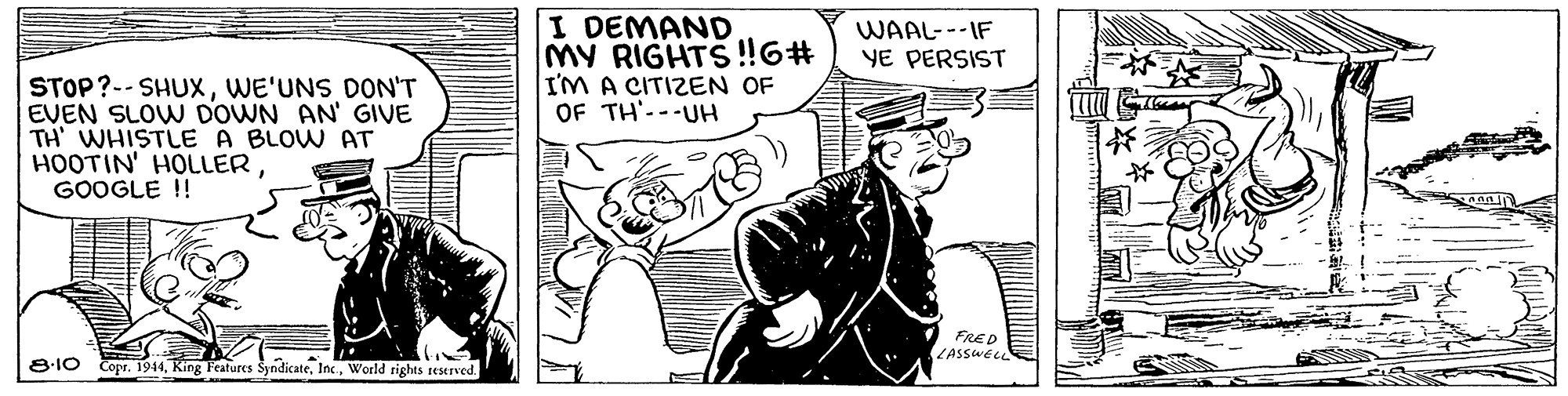 Illustration OCR: I DEMAND MY RIGHTS!6# I'M A CITIZEN OF OF TH'---UH WAAL---IF YE PERSIST STOP?-- SHUXWE'UNS DON'T EVEN SLOW DOWN AN' GIVE TH' WHISTLE A BLOW AT HOOTIN' HOLLERGOOGLE !! FRED ZASSWEL 8:10 Copr. 1944World rights reserved. I DEMAND MY RIGHTS!6# I'M A CITIZEN OF OF TH'---UH WAAL---IF YE PERSIST STOP?-- SHUXWE'UNS DON'T EVEN SLOW DOWN AN' GIVE TH' WHISTLE A BLOW AT HOOTIN' HOLLERGOOGLE !! FRED ZASSWEL 8:10 Copr. 1944King Features SyndicateWorld rights reserved.