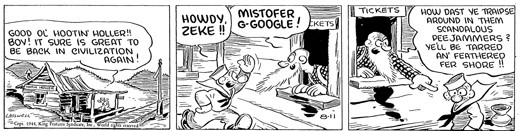 Rectangle OCR: HOW DAST YE TRAIPSE AROUND IN THEM SCANDALOUS PEEJAMMERS ? YELL BE TARRED AN' FEATHERED FER SHORE!! TICKETS HOWDYZEKE ! MISTOFER G-GOOGLE ! EKETS GOOD OL HOOTIN' HOLLER! BOY! IT SURE IS GREAT TO BE BACK IN CIVILIZATION AGAIN! HOUTIN IOLER LASSWEL" 8-11 Copr. 1944World rights teserved HOW DAST YE TRAIPSE AROUND IN THEM SCANDALOUS PEEJAMMERS ? YELL BE TARRED AN' FEATHERED FER SHORE!! TICKETS HOWDYZEKE ! MISTOFER G-GOOGLE ! EKETS GOOD OL HOOTIN' HOLLER! BOY! IT SURE IS GREAT TO BE BACK IN CIVILIZATION AGAIN! HOUTIN IOLER LASSWEL" 8-11 Copr. 1944King Features SyndicateWorld rights teserved
