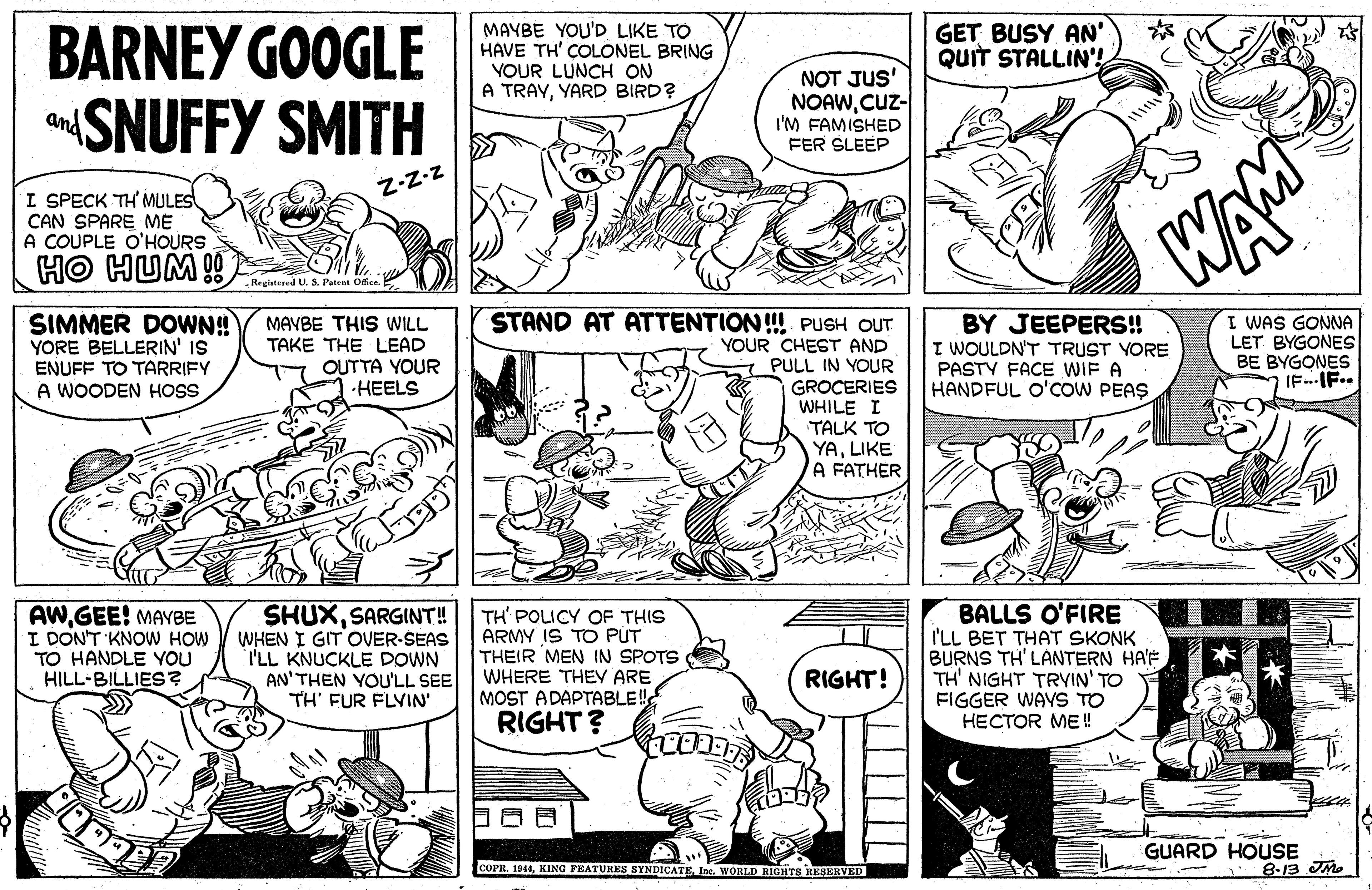 Font OCR: BARNEY GOOGLE SNUFFY SMITH MAYBE YOU'D LIKE TO HAVE TH' COLONEL BRING YOUR LUNCH ON A TRAYYARD BIRD? NOT JUS' NOAWCuz- I'M FAMISHED FER SLEEP GET BUSY AN' QUIT STALLIN'! and Z-Z-z I SPECK TH MULES CAN SPARE ME A COUPLE O'HOURS WAM Regiatered U. S. Patent Office. SIMMER DOWN! YORE BELLERIN' IS ENUFF TO TARRIFY A WOODEN HOSS STAND AT ATTENTION! PUSH OUT YOUR CHEST AND PULL IN YOUR GROCERIES WHILE I TALK TO YALIKE A FATHER BY JEEPERS! I WOULDN'T TRUST YORE PASTY FACE WIF A HANDFUL O'COW PEAS I WAS GONNA LET BYGONES BE BYGONES IF.IF.. MAVBE THIS WILL TAKE THE LEAD OUTTA YOUR ??ELS AWGEE! MAVvBE I DONT KNOW HOW TO HANDLE YOU HILL-BILLIES? SHUXSARGINT! WHEN I GIT OVER-SEAS T'LL KNUCKLE DOWN AN'THEN YOU'LL SEE TH' FUR FLVIN' TH' POLICY OF THIS ARMY IS TO PUT THEIR MEN IN SPOTS WHERE THEY ARE MOST ADAPTABLE! RIGHT? BALLS O'FIRE I'LL BET THAT SKONK BURNS TH' LANTERN HA'F TH' NIGHT TRYIN' TO FIGGER WAYS TO ????OR ME ! RIGHT! GUARD HOUSE 8-13 JMe COPR. 1944Inc. WORLD RIGHTS RESERVED BARNEY GOOGLE SNUFFY SMITH MAYBE YOU'D LIKE TO HAVE TH' COLONEL BRING YOUR LUNCH ON A TRAYYARD BIRD? NOT JUS' NOAWCuz- I'M FAMISHED FER SLEEP GET BUSY AN' QUIT STALLIN'! and Z-Z-z I SPECK TH MULES CAN SPARE ME A COUPLE O'HOURS WAM Regiatered U. S. Patent Office. SIMMER DOWN! YORE BELLERIN' IS ENUFF TO TARRIFY A WOODEN HOSS STAND AT ATTENTION! PUSH OUT YOUR CHEST AND PULL IN YOUR GROCERIES WHILE I TALK TO YALIKE A FATHER BY JEEPERS! I WOULDN'T TRUST YORE PASTY FACE WIF A HANDFUL O'COW PEAS I WAS GONNA LET BYGONES BE BYGONES IF.IF.. MAVBE THIS WILL TAKE THE LEAD OUTTA YOUR ??ELS AWGEE! MAVvBE I DONT KNOW HOW TO HANDLE YOU HILL-BILLIES? SHUXSARGINT! WHEN I GIT OVER-SEAS T'LL KNUCKLE DOWN AN'THEN YOU'LL SEE TH' FUR FLVIN' TH' POLICY OF THIS ARMY IS TO PUT THEIR MEN IN SPOTS WHERE THEY ARE MOST ADAPTABLE! RIGHT? BALLS O'FIRE I'LL BET THAT SKONK BURNS TH' LANTERN HA'F TH' NIGHT TRYIN' TO FIGGER WAYS TO ????OR ME ! RIGHT! GUARD HOUSE 8-13 JMe COPR. 1944KING FEATURES SYNDICATEInc. WORLD RIGHTS RESERVED