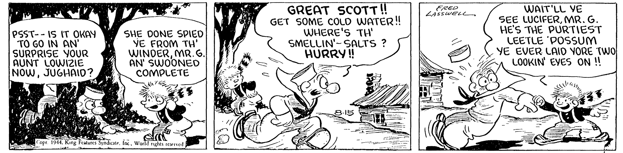 Illustration OCR: GREAT SCOTT! GET SOME COLD WATER!! WHERE'S TH SMELLIN'-SALTS ? HURRY! WAIT'LL YE SEE LUCIFERMR. G. HE'S THE PURTIEST LEETLE 'POSSUM YE EVER LAID YORE TWO LOOKIN' EYES ON ! FRED LAssweLLPSST--IS IT OKAY TO GO IN AN' SURPRISE YOUR AUNT LOWIZIE NOWJUGHAID? SHE DONE SPIED VE FROM TH' WINDERMR.G. AN' SWOONED COMPLETE 8-15 Copr. 1944. King Features Syndicate. Inc. World nughts reseved GREAT SCOTT! GET SOME COLD WATER!! WHERE'S TH SMELLIN'-SALTS ? HURRY! WAIT'LL YE SEE LUCIFERMR. G. HE'S THE PURTIEST LEETLE 'POSSUM YE EVER LAID YORE TWO LOOKIN' EYES ON ! FRED LAssweLLPSST--IS IT OKAY TO GO IN AN' SURPRISE YOUR AUNT LOWIZIE NOWJUGHAID? SHE DONE SPIED VE FROM TH' WINDERMR.G. AN' SWOONED COMPLETE 8-15 Copr. 1944. King Features Syndicate. Inc. World nughts reseved