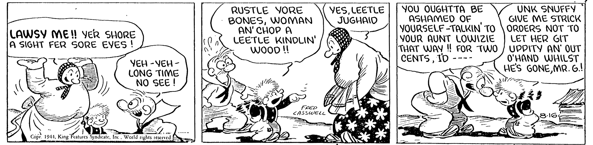 Finger OCR: RUSTLE YORE BONESWOMAN AN' CHOP A LEETLE KINDLIN' WOOD! YOU OUGHTTA BE ASHAMED OF YOURSELF-TALKIN TO YOUR AUNT LOWIZIE THAT WAY! FOR TWO CENTSI'D UNK SNUFFY GIVE ME STRICK ORDERS NOT TO LET HER GIT UPPITY AN' OUT O'HAND WHILST HE'S GONEMR. G.! YESLEETLE JUGHAID LAWSY ME ! YER SHORE A SIGHT FER SORE EVES ! YEH -YEH - LONG TIME NO SEE ! FRED CASSWELL 3-16 Copr. 1941World rights reserved RUSTLE YORE BONESWOMAN AN' CHOP A LEETLE KINDLIN' WOOD! YOU OUGHTTA BE ASHAMED OF YOURSELF-TALKIN TO YOUR AUNT LOWIZIE THAT WAY! FOR TWO CENTSI'D UNK SNUFFY GIVE ME STRICK ORDERS NOT TO LET HER GIT UPPITY AN' OUT O'HAND WHILST HE'S GONEMR. G.! YESLEETLE JUGHAID LAWSY ME ! YER SHORE A SIGHT FER SORE EVES ! YEH -YEH - LONG TIME NO SEE ! FRED CASSWELL 3-16 Copr. 1941King Features SyndicateWorld rights reserved