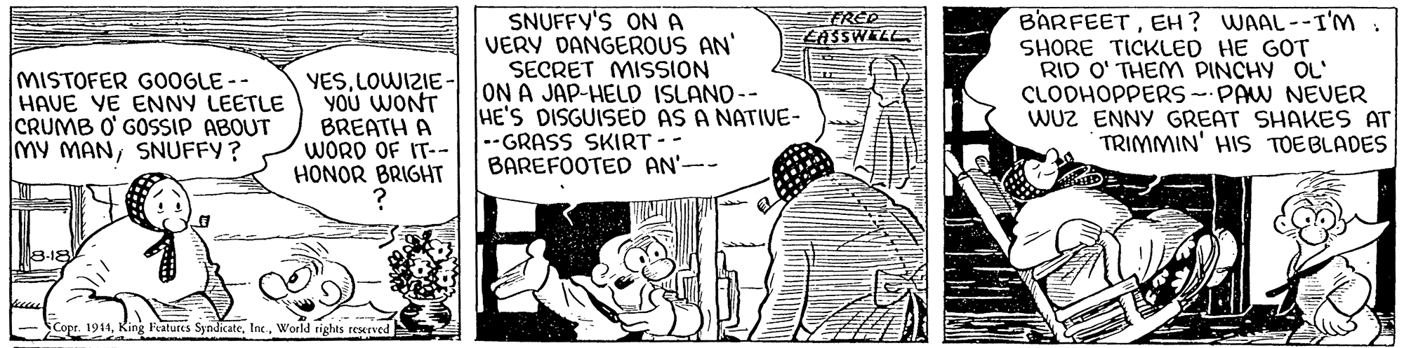 Art OCR: SNUFFY'S ON A VERY DANGEROUS AN' SECRET MISSION ON A JAP-HELD ISLANO-- HE'S DISGUISED AS A NATIVE- --GRASS SKIRT - - BAREFOOTED AN'-- FRED LASSWELL MISTOFER G0OGLE-- HAVE YE ENNY LEETLE CRUMB O' GOSSIP ABOUT MY MANSNUFFY? YESLOWIZIE YOU WONT BREATH A WORD OF IT-- HONOR BRIGHT BARFEETEH? WAAL--I'M SHORE TICKLED HE GOT RID O' THEM PINCHY OL' CLODHOPPERS - PAW NEUER WUZ ENNY GREAT SHAKES AT TRIMMIN' HIS TOEBLADES 3-18 Copr. 1914World rights reserved SNUFFY'S ON A VERY DANGEROUS AN' SECRET MISSION ON A JAP-HELD ISLANO-- HE'S DISGUISED AS A NATIVE- --GRASS SKIRT - - BAREFOOTED AN'-- FRED LASSWELL MISTOFER G0OGLE-- HAVE YE ENNY LEETLE CRUMB O' GOSSIP ABOUT MY MANSNUFFY? YESLOWIZIE YOU WONT BREATH A WORD OF IT-- HONOR BRIGHT BARFEETEH? WAAL--I'M SHORE TICKLED HE GOT RID O' THEM PINCHY OL' CLODHOPPERS - PAW NEUER WUZ ENNY GREAT SHAKES AT TRIMMIN' HIS TOEBLADES 3-18 Copr. 1914King Features SyndicateWorld rights reserved