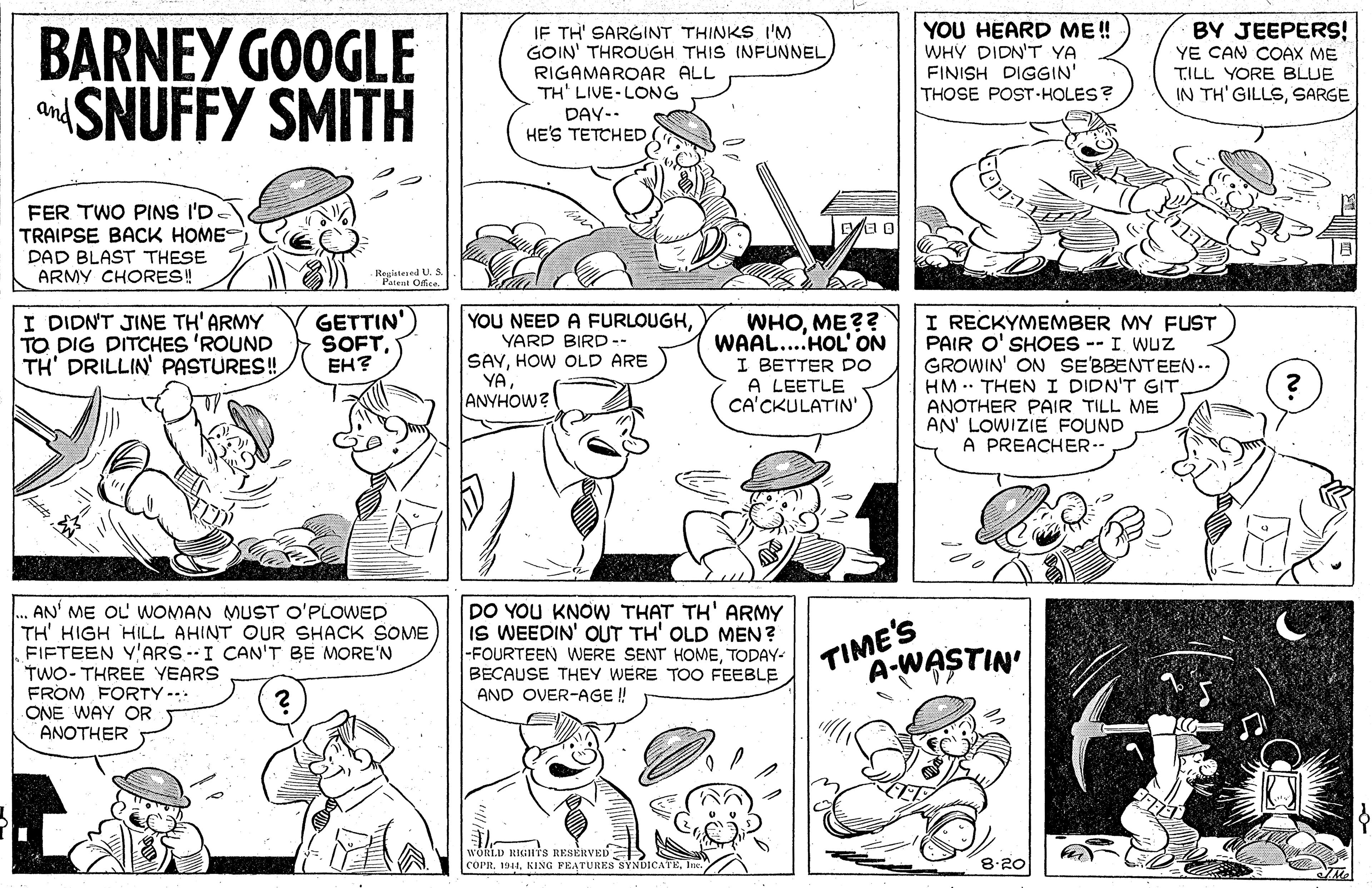 Black OCR: BARNEY GOOGLE aSNUFFY SMITH IF TH' SARGINT THINKS I'M GOIN' THROUGH THIS INFUNNEL RIGAMAROAR ALL TH' LIVE-LONG DAY-- HE'S TETCHED YOU HEARD ME ! WHY DIDN'T YA FINISH DIGGIN' THOSE POST-HOLES? BY JEEPERS! YE CAN COAX ME TILL YORE BLUE IN TH' GILLSSARGE and FER TWO PINS I'D TRAIPSE BACK HOME DAD BLAST THESE ARMY CHORES! Regiatesed U. S Patent Ofica I DIDNT JINE TH' ARMY TO DIG DITCHES 'ROUND TH' DRILLIN' PASTURES! GETTIN' SOFTEH? YOU NEED A FURLOUGHYARD BIRD-- SAYHOW OLD ARE YAANYHOW? WHOME?? WAAL....HOL' ON I BETTER DO A LEETLE CA'CKULATIN' I RECKYMEMBER MY FUST PAIR O' SHOES -- I WUZ GROWIN' ON SE'BBENTEEN.- HM .. THENI DIDN'T GITANOTHER PAIR TILL ME AN' LOWIZIE FOUND A PREACHER-- AN' ME OL' WOMAN MUST O'PLOWED TH' HIGH HILL AHINT OUR SHACK SOME FIFTEEN Y'ARS --I CAN'T BE MORE'N TWO- THREE YEARS FROM FORTY --. ONE WAY OR ANOTHER DO YOU KNOW THAT TH' ARMY IS WEEDIN' OUT TH' OLD MEN? -FOURTEEN WERE SENT HOMETODAY- BECAUSE THEY WERE TOO FEEBLE AND OVER-AGE ! TIME'S A-WASTIN' WORLD RIGHYS RESERVED coPR. 1011Ine. 8.20 BARNEY GOOGLE aSNUFFY SMITH IF TH' SARGINT THINKS I'M GOIN' THROUGH THIS INFUNNEL RIGAMAROAR ALL TH' LIVE-LONG DAY-- HE'S TETCHED YOU HEARD ME ! WHY DIDN'T YA FINISH DIGGIN' THOSE POST-HOLES? BY JEEPERS! YE CAN COAX ME TILL YORE BLUE IN TH' GILLSSARGE and FER TWO PINS I'D TRAIPSE BACK HOME DAD BLAST THESE ARMY CHORES! Regiatesed U. S Patent Ofica I DIDNT JINE TH' ARMY TO DIG DITCHES 'ROUND TH' DRILLIN' PASTURES! GETTIN' SOFTEH? YOU NEED A FURLOUGHYARD BIRD-- SAYHOW OLD ARE YAANYHOW? WHOME?? WAAL....HOL' ON I BETTER DO A LEETLE CA'CKULATIN' I RECKYMEMBER MY FUST PAIR O' SHOES -- I WUZ GROWIN' ON SE'BBENTEEN.- HM .. THENI DIDN'T GITANOTHER PAIR TILL ME AN' LOWIZIE FOUND A PREACHER-- AN' ME OL' WOMAN MUST O'PLOWED TH' HIGH HILL AHINT OUR SHACK SOME FIFTEEN Y'ARS --I CAN'T BE MORE'N TWO- THREE YEARS FROM FORTY --. ONE WAY OR ANOTHER DO YOU KNOW THAT TH' ARMY IS WEEDIN' OUT TH' OLD MEN? -FOURTEEN WERE SENT HOMETODAY- BECAUSE THEY WERE TOO FEEBLE AND OVER-AGE ! TIME'S A-WASTIN' WORLD RIGHYS RESERVED coPR. 1011KING PEATURES SYNDICATEIne. 8.20