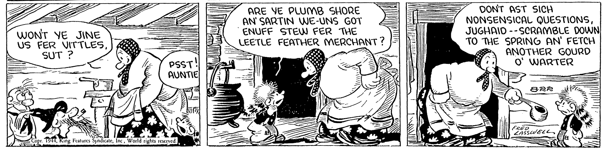 Sharing OCR: DONT AST SICH NONSENSICAL QUESTIONSJUGHAID --SCRAMBLE DOWN TO THE SPRING AN' FETCH ANOTHER GOURD O' WARTER ARE VE PLUMB SHORE AN' SARTIN WE-UNS GOT ENUFF STEW FER THE WONT YE JINE US FER VITTLES SUT ? LEETLE FEATHER MERCHANT ? PSST! AUNTIE BRR Copr. T91World rights reserved DONT AST SICH NONSENSICAL QUESTIONSJUGHAID --SCRAMBLE DOWN TO THE SPRING AN' FETCH ANOTHER GOURD O' WARTER ARE VE PLUMB SHORE AN' SARTIN WE-UNS GOT ENUFF STEW FER THE WONT YE JINE US FER VITTLES SUT ? LEETLE FEATHER MERCHANT ? PSST! AUNTIE BRR Copr. T91King Features SyndicateWorld rights reserved