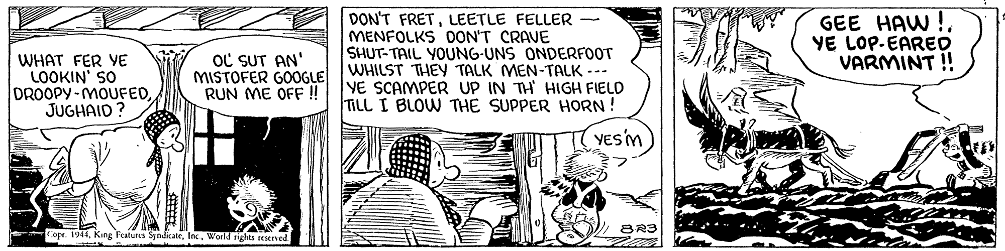 Drawing OCR: DON'T FRETLEETLE FELLER MENFOLKS 0ON'T CRAVE SHUT-TAIL YOUNG-UNS ONDERFOOT WHILST THEY TALK MEN-TALK --- YE SCAMPER UP IN TH HIGH FIELD TILL I BLOW THE SUPPER HORN ! GEE HAW ! YE LOP-EARED VARMINT ! WHAT FER YE LOOKIN' SO DROOPY-MOUFEDJUGHAID? OC SUT AN' MISTOFER GOOGLE RUN ME OFF ! YES'M 8R3 Copr. 1944World rights reserved. DON'T FRETLEETLE FELLER MENFOLKS 0ON'T CRAVE SHUT-TAIL YOUNG-UNS ONDERFOOT WHILST THEY TALK MEN-TALK --- YE SCAMPER UP IN TH HIGH FIELD TILL I BLOW THE SUPPER HORN ! GEE HAW ! YE LOP-EARED VARMINT ! WHAT FER YE LOOKIN' SO DROOPY-MOUFEDJUGHAID? OC SUT AN' MISTOFER GOOGLE RUN ME OFF ! YES'M 8R3 Copr. 1944King Features SyndicateWorld rights reserved.