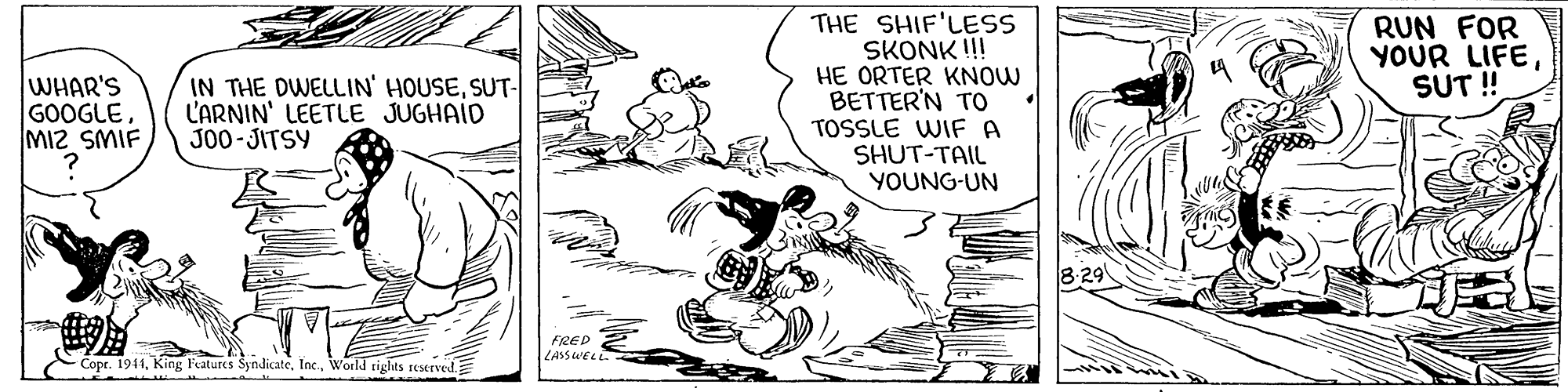 Art OCR: THE SHIF'LESS SKONK !! HE ORTER KNOW BETTER'N TO TOSSLE WIF A SHUT-TAIL YOUNG-UN RUN FOR YOUR LIFESUT ! WHAR'S GOOGLE MIZ SMIF IN THE DWELLIN' HOUSESUT- L'ARNIN' LEETLE JUGHAID J00-JITSY 8 29 FRED LASSWEL Copr. 1944World tights seserved. THE SHIF'LESS SKONK !! HE ORTER KNOW BETTER'N TO TOSSLE WIF A SHUT-TAIL YOUNG-UN RUN FOR YOUR LIFESUT ! WHAR'S GOOGLE MIZ SMIF IN THE DWELLIN' HOUSESUT- L'ARNIN' LEETLE JUGHAID J00-JITSY 8 29 FRED LASSWEL Copr. 1944King F'atures SyndicateWorld tights seserved.