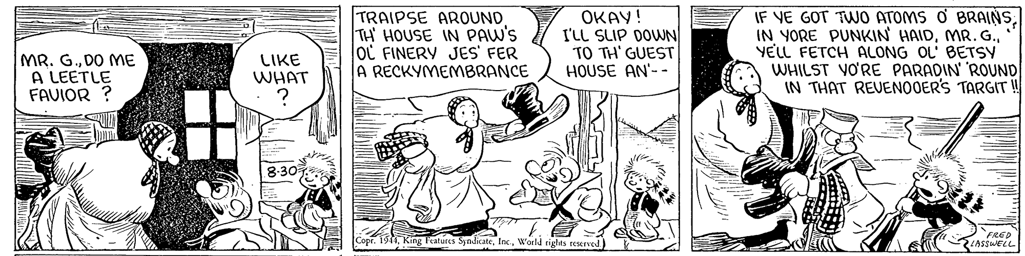 Font OCR: TRAIPSE AROUND TH HOUSE IN PAW'S oL FINERY JES' FER A RECKYMEMBRANCE OKAY! I'LL SLIP DOWN TO TH' GUEST HOUSE AN'- - IF VE GOT TWO ATOMS O BRAINSYELL FETCH ALONG OL' BETSY WHILST VO'RE PARADIN' ROUND IN THAT REVENOOER'S TARGIT ! MR. G.DO ME A LEETLE FAVIOR ? LIKE WHAT 8:30 King Features SyndicateWorld rights reserved ) FRED E ASssweLL TRAIPSE AROUND TH HOUSE IN PAW'S oL FINERY JES' FER A RECKYMEMBRANCE OKAY! I'LL SLIP DOWN TO TH' GUEST HOUSE AN'- - IF VE GOT TWO ATOMS O BRAINSIN YORE PUNKIN HAIDYELL FETCH ALONG OL' BETSY WHILST VO'RE PARADIN' ROUND IN THAT REVENOOER'S TARGIT ! MR. G.DO ME A LEETLE FAVIOR ? LIKE WHAT 8:30 King Features SyndicateWorld rights reserved ) FRED E ASssweLL