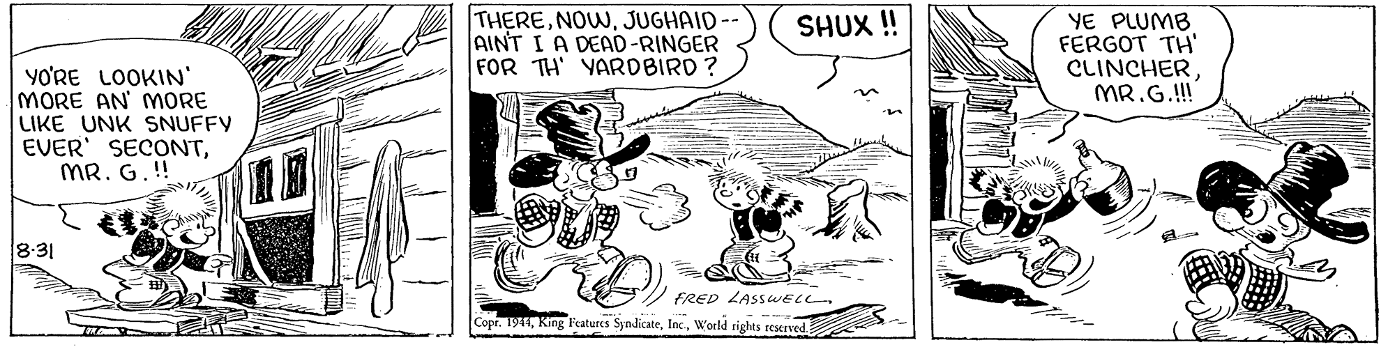 Parallel OCR: THEREJUGHAID AINT I A DEAD-RINGER FOR TH' YARDBIRD ? YE PLUMB FERGOT TH' CLINCHERMR.G.!! SHUX ! YO'RE LOOKIN' MORE AN' MORE LIKE UNK SNUFFY EVER' SECONTMR. G.!! 8:31 FRED LASSWELL. Copr. 1941World rights reserved. THEREJUGHAID AINT I A DEAD-RINGER FOR TH' YARDBIRD ? YE PLUMB FERGOT TH' CLINCHERMR.G.!! SHUX ! YO'RE LOOKIN' MORE AN' MORE LIKE UNK SNUFFY EVER' SECONTMR. G.!! 8:31 FRED LASSWELL. Copr. 1941King Features SyndicateWorld rights reserved.