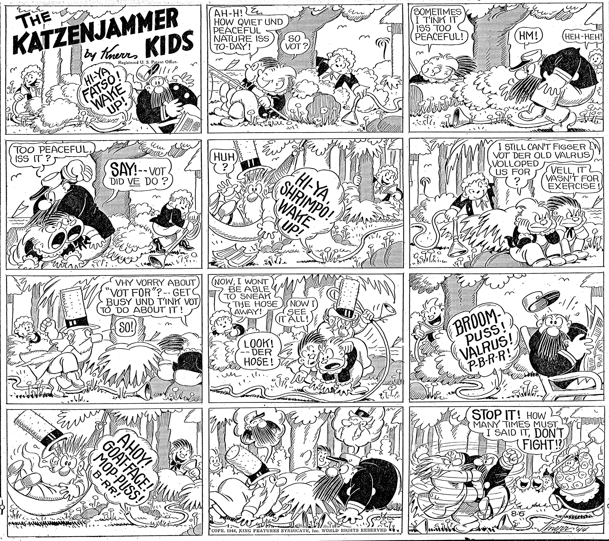 Gesture OCR: KATZENJAMMER by funs KIDS AH-H! E HOW QVIET UND PEACEFUL NATURE ISS TO-DAY! SOMETIMES I TINK IT ISS TOO PEACEFUL! THE so VOT ? (HM! (???-???! Registered U. S. Patent Office. WAKE UP! FATSO! TOO PEACEFUL ISS IT ? HUH (? I STILL CAN'T FIGGER VOT DER OLD VALRUSVOLLOPED US FOR SAY!--VOT DID VE DO ? HI-YASHRIMPO! WAKE (UP! VELLIT VASN'T FOR EXERCISE VHY VORRY ABOUT "VOT FOR"?-- GETS BUSY UND T'INK VOT (TO DO ABOUT IT! (NOWI WONT 7 BE ABLE TO SNEAK THE HOSE NOW I AWAY! BROOM PUSS! (SEE ITALL! SO! in LOOK! DER HOSE! VALRUS! P-B-R-R! STOP IT! HOw MANY TIMES MUST I SAID ITDON'T FIGHT! GOAT-FACE! MOP-PUSS! B-RR! COPE. 1944Ine. WORLD RIGHTS RESERVED k. AHOY! KATZENJAMMER by funs KIDS AH-H! E HOW QVIET UND PEACEFUL NATURE ISS TO-DAY! SOMETIMES I TINK IT ISS TOO PEACEFUL! THE so VOT ? (HM! (???-???! Registered U. S. Patent Office. WAKE UP! FATSO! TOO PEACEFUL ISS IT ? HUH (? I STILL CAN'T FIGGER VOT DER OLD VALRUSVOLLOPED US FOR SAY!--VOT DID VE DO ? HI-YASHRIMPO! WAKE (UP! VELLIT VASN'T FOR EXERCISE VHY VORRY ABOUT "VOT FOR"?-- GETS BUSY UND T'INK VOT (TO DO ABOUT IT! (NOWI WONT 7 BE ABLE TO SNEAK THE HOSE NOW I AWAY! BROOM PUSS! (SEE ITALL! SO! in LOOK! DER HOSE! VALRUS! P-B-R-R! STOP IT! HOw MANY TIMES MUST I SAID ITDON'T FIGHT! GOAT-FACE! MOP-PUSS! B-RR! COPE. 1944XING YEATURES SYNDICATEIne. WORLD RIGHTS RESERVED k. AHOY!