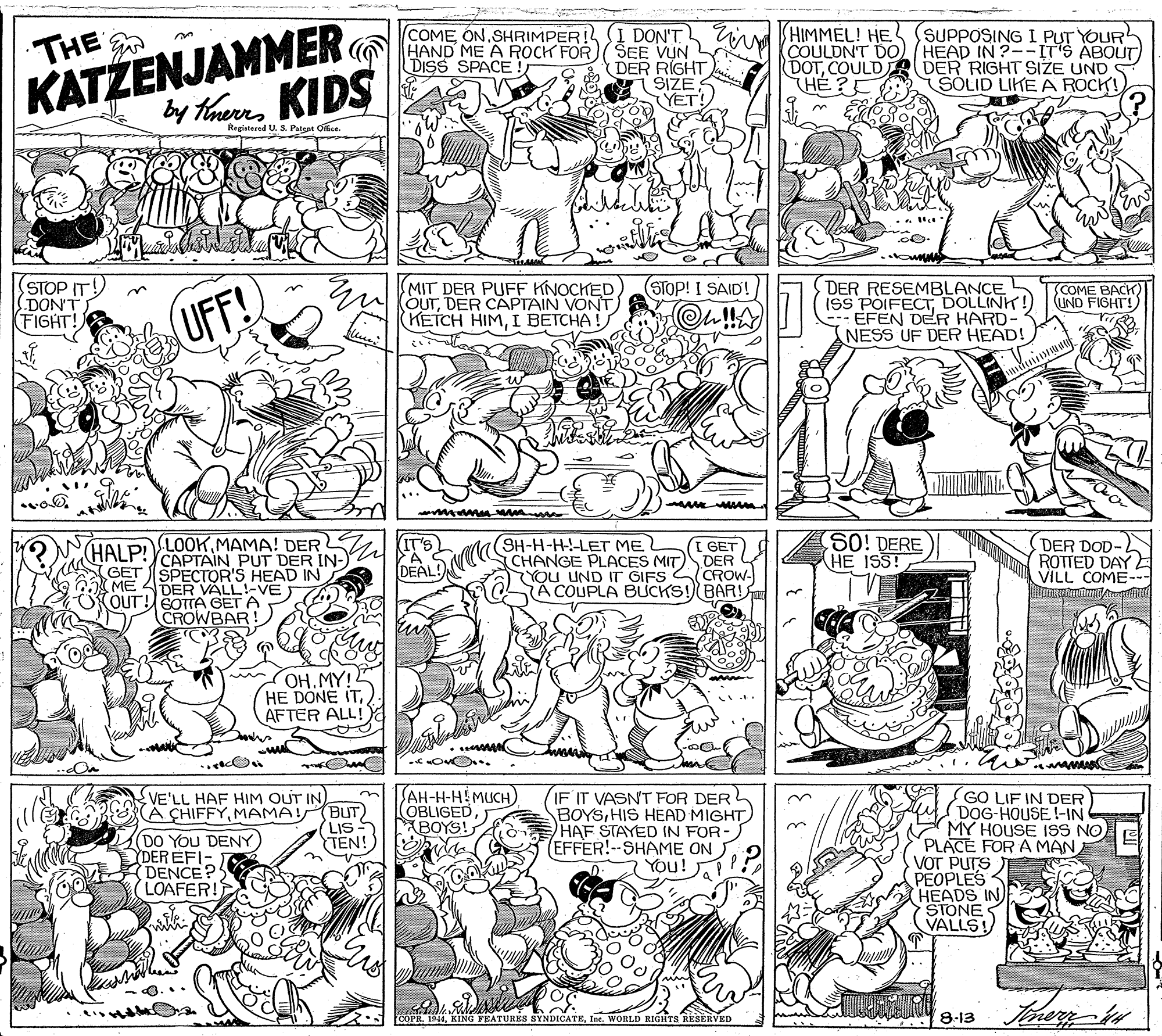 Illustration OCR: THE KATŽENJAMMER G ND ME A ROCPFO by ThereKIDS HIMMEL! HE COULDN'T DO) (HEAD IN ?--IT'S ABOUT (DOTCOULD DER RIGHT SIZE UND HÉ ? SUPPOSING I PUT YOUR COME ON.SHRIMPER! I DON'T! SEE VUN (DER RIGHT SIZE YET! DISS SPACE ! SOLID LIKE A ROCK! Regiatered U. S. Patept Office STOP IT! DON'T FIGHT! MIT DER PUFF KNOCHEDDER CAPTAIN VONT (KETCH HIMI BETCHA! STOP! I SAID! DER RESEMBLANCE ISS POIFECTDOLLINK! - EFEN DER HARD- NESS UF DER HEAD! COME BACK) UND FIGHT!) (UFF! KIT'S S0! DERE HE ISS! (SH-H-H-!-LET MEL I GET DER DER DOD- ROTTED DAY VILL COME- (HAI PLOOK MAMA! DER CAPTAIN PUT DER IN- GET SPECTOR'S HEAD IN DEALC CHANGE PLACES MIT CROW- A COUPLA BUCKS! BAR! YOU UND IT GIFS ME 4DER VALL!-VE OUT! SOTTA GET A CROWBAR OH. MY! HE DONE ITAFTER ALL! ? SAH-H-HEMUCH COBLIGED BOYS! IF IT VASN'T FOR DER BOYSHIS HEAD MIGHT HAF STAYED IN FOR (EFFER!--SHAME ON You! GO LIF IN DER DOG-HOUSE !-IN MY HOUSE ISS NO PLACE FOR A MAN VOT PUTS PEOPLES HEADS IN STONES VALLS! VE'LL HAF HIM OUT IN A CHIFFYMAMA! (BUT) LIS TEN! (DO YoU DENY) YDEREFI- DENCE? LOAFER! COPR. 1944Ine. WORLD RIGHTS RESERVED 8-13 THE KATŽENJAMMER G ND ME A ROCPFO by ThereKIDS HIMMEL! HE COULDN'T DO) (HEAD IN ?--IT'S ABOUT (DOTCOULD DER RIGHT SIZE UND HÉ ? SUPPOSING I PUT YOUR COME ON.SHRIMPER! I DON'T! SEE VUN (DER RIGHT SIZE YET! DISS SPACE ! SOLID LIKE A ROCK! Regiatered U. S. Patept Office STOP IT! DON'T FIGHT! MIT DER PUFF KNOCHEDU OUTDER CAPTAIN VONT (KETCH HIMI BETCHA! STOP! I SAID! DER RESEMBLANCE ISS POIFECTDOLLINK! - EFEN DER HARD- NESS UF DER HEAD! COME BACK) UND FIGHT!) (UFF! KIT'S S0! DERE HE ISS! (SH-H-H-!-LET MEL I GET DER DER DOD- ROTTED DAY VILL COME- (HAI PLOOK MAMA! DER CAPTAIN PUT DER IN- GET SPECTOR'S HEAD IN DEALC CHANGE PLACES MIT CROW- A COUPLA BUCKS! BAR! YOU UND IT GIFS ME 4DER VALL!-VE OUT! SOTTA GET A CROWBAR OH. MY! HE DONE ITAFTER ALL! ? SAH-H-HEMUCH COBLIGED BOYS! IF IT VASN'T FOR DER BOYSHIS HEAD MIGHT HAF STAYED IN FOR (EFFER!--SHAME ON You! GO LIF IN DER DOG-HOUSE !-IN MY HOUSE ISS NO PLACE FOR A MAN VOT PUTS PEOPLES HEADS IN STONES VALLS! VE'LL HAF HIM OUT IN A CHIFFYMAMA! (BUT) LIS TEN! (DO YoU DENY) YDEREFI- DENCE? LOAFER! COPR. 1944KING FEATURES SYNDICATEIne. WORLD RIGHTS RESERVED 8-13