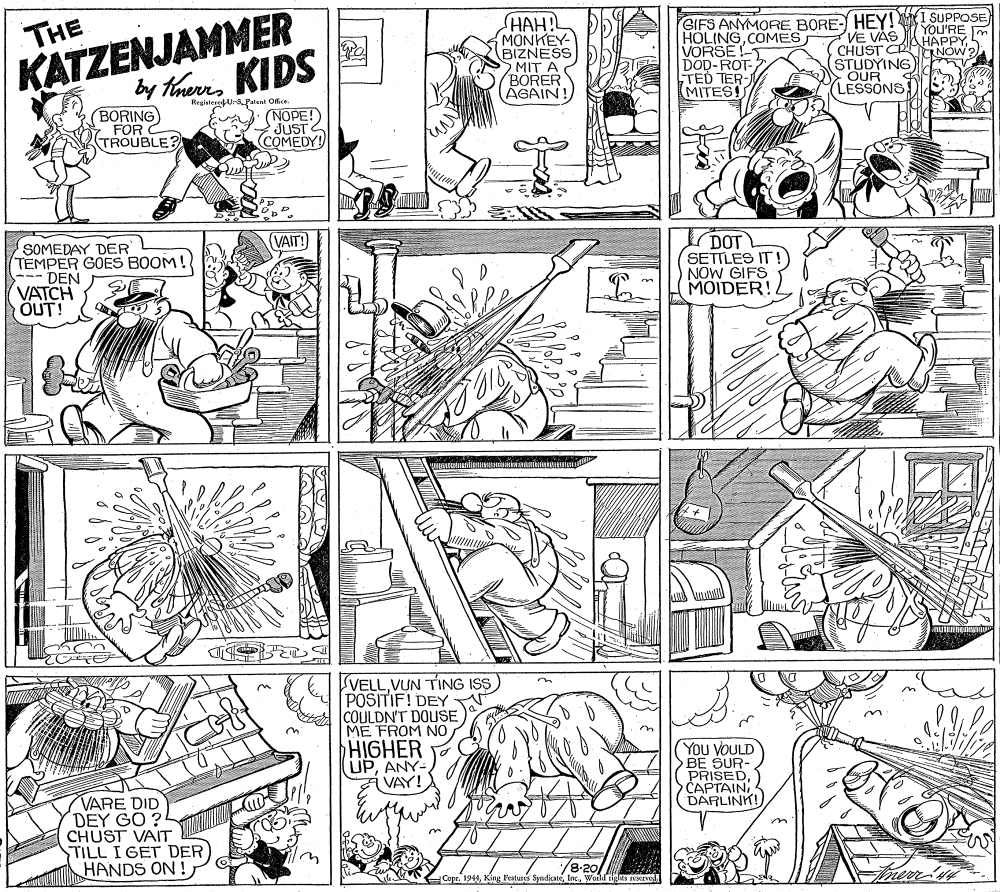 Parallel OCR: KATZENJAMMER by thems KIDS HAH!! MONKEY- BIZNESS SMIT A BORER AGAIN GIFS ANYMORE BORE- HEY! I SUPPOSE VE VAS CHUST CR STUDYING OUR LESSONS THE YOU'RE m HAPPYNÓW ?) HOLINGCOMES VORSE !- DOD-ROT- TED TER- MITES! RegintesedU-S Patent Ofice. BORING FOR TROUBLE? f (NOPE!) JUSTS E COMEDY! IDOT SETTLES IT NOW GIFS MOIDER! VAIT!) SOMEDAY DER TEMPER GOES BOOM! --- DEN VATCH OUT! VELLVUN TING ISS POSITIF! DEY COULDN'T DOUSE ME FROM NO HIGHER UPANY- VAY! You VOULD BE SUR- PRISEDCAPTAIN DARLINK! VARE DID DEY GO ? CHUST VAIT TILL I GET DER HANDS ON ! /8-201 Copr. 1944World tights res KATZENJAMMER by thems KIDS HAH!! MONKEY- BIZNESS SMIT A BORER AGAIN GIFS ANYMORE BORE- HEY! I SUPPOSE VE VAS CHUST CR STUDYING OUR LESSONS THE YOU'RE m HAPPYNÓW ?) HOLINGCOMES VORSE !- DOD-ROT- TED TER- MITES! RegintesedU-S Patent Ofice. BORING FOR TROUBLE? f (NOPE!) JUSTS E COMEDY! IDOT SETTLES IT NOW GIFS MOIDER! VAIT!) SOMEDAY DER TEMPER GOES BOOM! --- DEN VATCH OUT! VELLVUN TING ISS POSITIF! DEY COULDN'T DOUSE ME FROM NO HIGHER UPANY- VAY! You VOULD BE SUR- PRISEDCAPTAIN DARLINK! VARE DID DEY GO ? CHUST VAIT TILL I GET DER HANDS ON ! /8-201 Copr. 1944King Peatures SyndicateWorld tights res