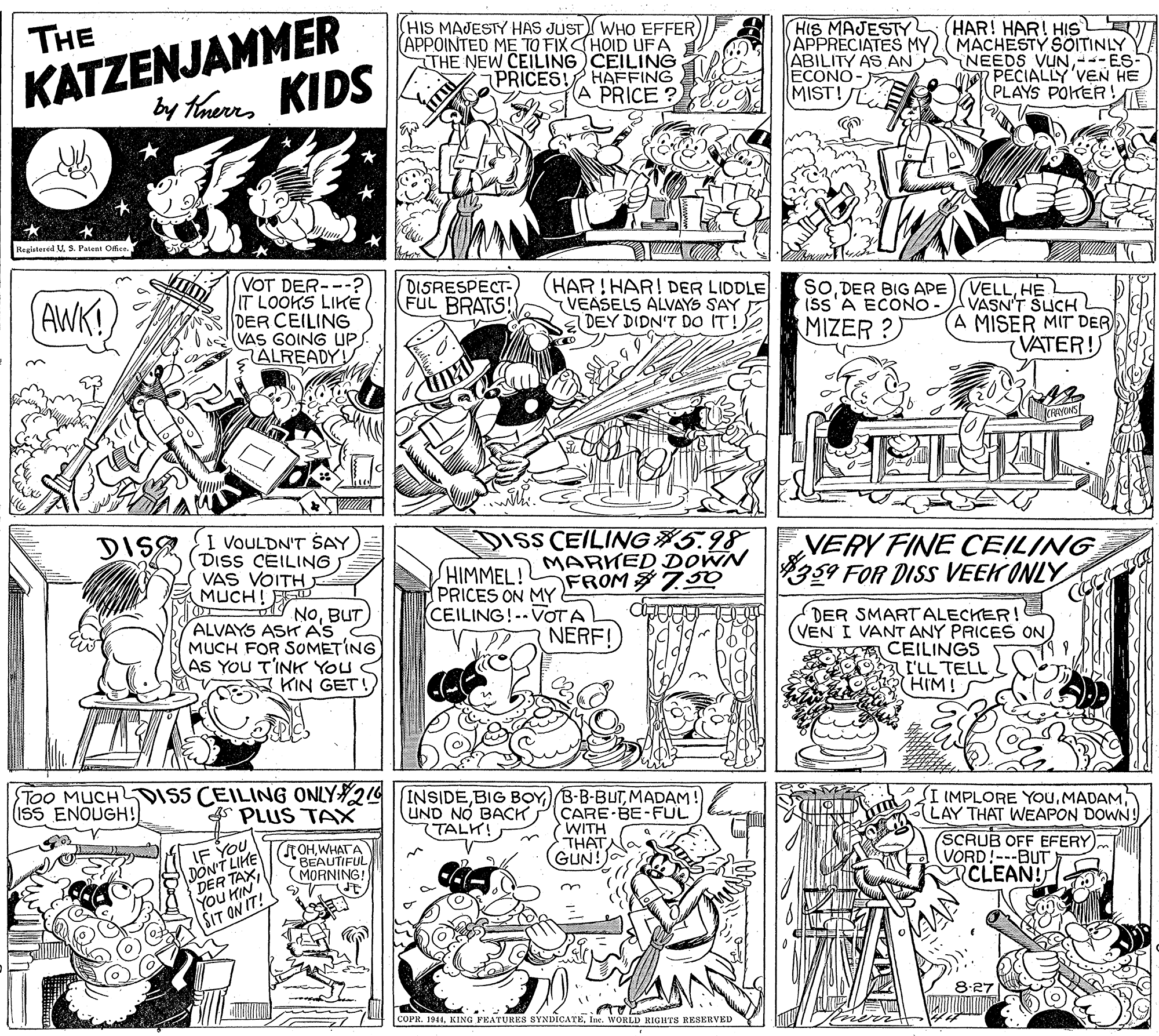 Line OCR: KATZENJAMMER by taues KIDS THE HIS MAJESTY HAS JUST WHO EFFER) APPOINTED ME TO FIX CHOID UFA THE NEW CEILING CEILINGT HIS MAJESTY HAR! HAR! HIS APPRECIATES MY) (MACHESTY SOITINLY ABILITY AS AN SNEEDS VUN---ES- MAN PECIALLY'VEN HE PLAYS POKER ECONO- A PRICE ? MIST! Regiatered U. S. Patent Office. (VOT DER---? IT LOOKS LIKE DER CEILING VAS GOING UP ALREADY! DISRESPECT FUL BRATS! (HAR! HAR! DER LIDDLE (VEASELS ALVAYS SAY E DEY DIDN'T DO IT! SOHE VASN'T SLUCH A MISER MIT DER VATER! AWK! Iss A ECONO MIZER ?) DIS I VOULDN'T SAY DISS CEILING VAS VOITH MUCH! EE DISS CEILING 5.98 HIMMEL! PRICES ON MY MARKED DOWN FROM $7.0 VERY FINE CEILING 359 FOR DISS VEEK ONLY NOBUT CEILING!--VOTA NERF! ALVAYS ASH AS MUCH FOR SOMETING AS YOU T'INK YOU KIN GET! DER SMARTALECHER! VEN I VANT ANY PRICES ON E CEILINGS L'LL TELL HIM! Too MUCHTDISS CEILING ONLY24 INSIDEMADAM! ISS ENOUGH! I IMPLORE YouLAY THAT WEAPON DOWN! SCRUB OFF EFERY VORD!---BUT ) CLEAN! PLUS TAX UND NO BACK (TALK! CARE-BE-FUL WITH THATNA GUN! DON'T LIHE R TAXWHATA BEAUTIFUL MORNING! IF YOU You HIN SIT ON IT! 8.27 COPR. 1941Ine. WORLD RIGHTS RESERVED KATZENJAMMER by taues KIDS THE HIS MAJESTY HAS JUST WHO EFFER) APPOINTED ME TO FIX CHOID UFA THE NEW CEILING CEILINGT HIS MAJESTY HAR! HAR! HIS APPRECIATES MY) (MACHESTY SOITINLY ABILITY AS AN SNEEDS VUN---ES- MAN PECIALLY'VEN HE PLAYS POKER ECONO- A PRICE ? MIST! Regiatered U. S. Patent Office. (VOT DER---? IT LOOKS LIKE DER CEILING VAS GOING UP ALREADY! DISRESPECT FUL BRATS! (HAR! HAR! DER LIDDLE (VEASELS ALVAYS SAY E DEY DIDN'T DO IT! SODER BIG APE(VELLHE VASN'T SLUCH A MISER MIT DER VATER! AWK! Iss A ECONO MIZER ?) DIS I VOULDN'T SAY DISS CEILING VAS VOITH MUCH! EE DISS CEILING 5.98 HIMMEL! PRICES ON MY MARKED DOWN FROM $7.0 VERY FINE CEILING 359 FOR DISS VEEK ONLY NOBUT CEILING!--VOTA NERF! ALVAYS ASH AS MUCH FOR SOMETING AS YOU T'INK YOU KIN GET! DER SMARTALECHER! VEN I VANT ANY PRICES ON E CEILINGS L'LL TELL HIM! Too MUCHTDISS CEILING ONLY24 INSIDEBIG BOYMADAM! ISS ENOUGH! I IMPLORE YouLAY THAT WEAPON DOWN! SCRUB OFF EFERY VORD!---BUT ) CLEAN! PLUS TAX UND NO BACK (TALK! CARE-BE-FUL WITH THATNA GUN! DON'T LIHE R TAXWHATA BEAUTIFUL MORNING! IF YOU You HIN SIT ON IT! 8.27 COPR. 1941KING FEATURES SYNDICATEIne. WORLD RIGHTS RESERVED