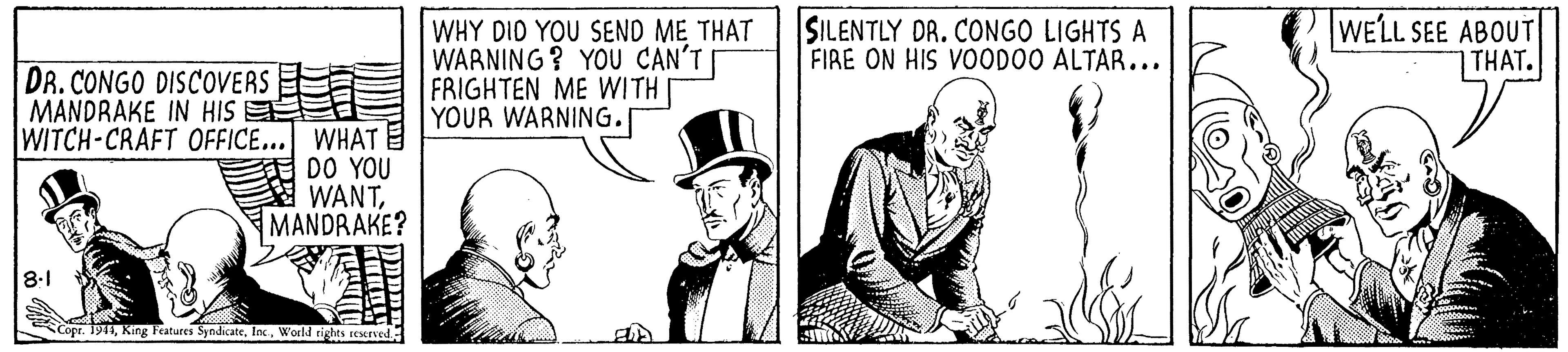 Art OCR: SILENTLY DR. CONGO LIGHTS A FIRE ON HIS VOODO0 ALTAR... WELL SEE ABOUT THAT. DR. CONGO DISCOVERS MANDRAKE IN HIS WHY DID YOU SEND ME THAT WARNING ? YOU CAN'T FRIGHTEN ME WITH I YOUR WARNING. WITCH-CRAFT OFFICE... WHAT DO YOU WANTMANDRAKE? 8.1 Copr. 191WorlM rights seserved SILENTLY DR. CONGO LIGHTS A FIRE ON HIS VOODO0 ALTAR... WELL SEE ABOUT THAT. DR. CONGO DISCOVERS MANDRAKE IN HIS WHY DID YOU SEND ME THAT WARNING ? YOU CAN'T FRIGHTEN ME WITH I YOUR WARNING. WITCH-CRAFT OFFICE... WHAT DO YOU WANTMANDRAKE? 8.1 Copr. 191King Features SyndicateWorlM rights seserved