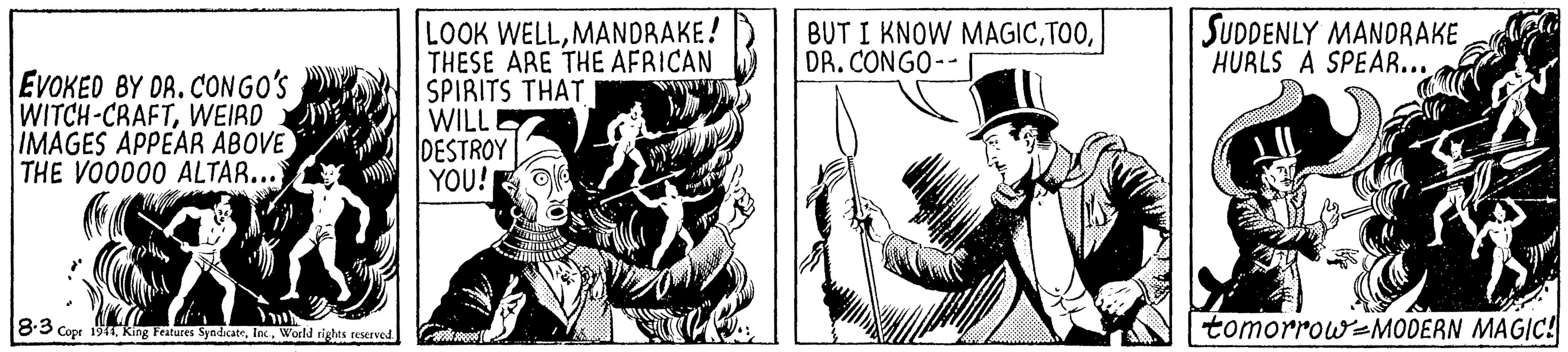 Hat OCR: SUDDENLY MANDRAKE HURLS A SPEAR... LOOK WELLMANDRAKE! THESE ARE THE AFRICAN SPIRITS THAT WILLI DESTROY YOU! BUT I KNOW MAGICDR. CONGO--I EVOKED BY DR. CONGO'S WITCH-CRAFTWEIRD IMAGES APPEAR ABOVE THE VOO000 ALTAR... 8:3 Copr 1tWorld rights reserved tomorrow-MODERN MAGIC! SUDDENLY MANDRAKE HURLS A SPEAR... LOOK WELLMANDRAKE! THESE ARE THE AFRICAN SPIRITS THAT WILLI DESTROY YOU! BUT I KNOW MAGICDR. CONGO--I EVOKED BY DR. CONGO'S WITCH-CRAFTWEIRD IMAGES APPEAR ABOVE THE VOO000 ALTAR... 8:3 Copr 1tking Features SyndicateWorld rights reserved tomorrow-MODERN MAGIC!