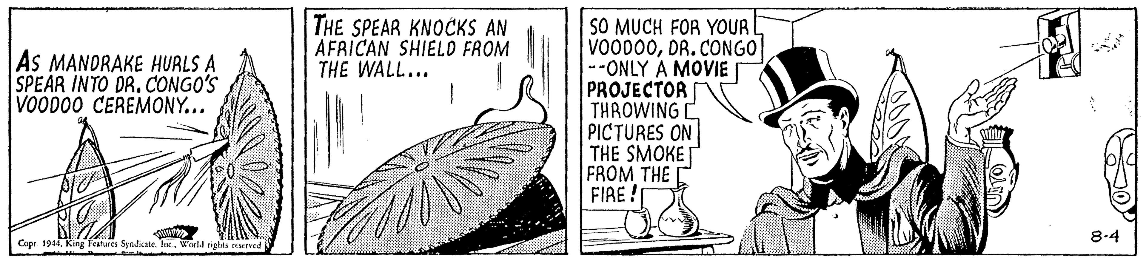 Art OCR: THE SPEAR KNOCKS AN AFRICAN SHIELD FROM THE WALL... SO MUCH FOR YOUR VOOD00DR. CONGO| --ONLY A MOVIE PROJECTOR THROWING C PICTURES ON THE SMOKE FROM THE FIRE! As MANDRAKE HURLS A SPEAR INTO DR. CONGO'S VOOD00 CEREMONY... 8.4 Copr. 1944World rights eened THE SPEAR KNOCKS AN AFRICAN SHIELD FROM THE WALL... SO MUCH FOR YOUR VOOD00DR. CONGO| --ONLY A MOVIE PROJECTOR THROWING C PICTURES ON THE SMOKE FROM THE FIRE! As MANDRAKE HURLS A SPEAR INTO DR. CONGO'S VOOD00 CEREMONY... 8.4 Copr. 1944King fatures Syndkate. Inc.World rights eened