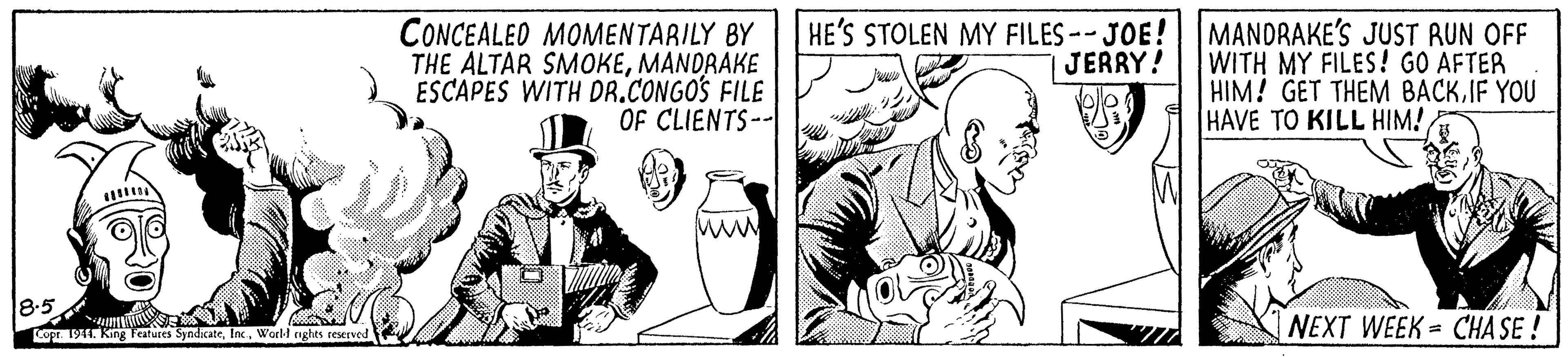 Fictional character OCR: CONCEALED MOMENTARILY BY THE ALTAR SMOKEMANDRAKE ESCAPES WITH DR.CONGOS FILE OF CLIENTS-- HE'S STOLEN MY FILES -- JOE! MANDRAKE'S JUST RUN OFF |JERRY! WITH MY FILES! GO AFTER HIM! GET THEM BACKIF YOU HAVE TO KILL HIM! ww 8.5 NEXT WEEK = CHA SE ! Lopr. 1944. King Features SyndicateWorl-l nghts teserved CONCEALED MOMENTARILY BY THE ALTAR SMOKEMANDRAKE ESCAPES WITH DR.CONGOS FILE OF CLIENTS-- HE'S STOLEN MY FILES -- JOE! MANDRAKE'S JUST RUN OFF |JERRY! WITH MY FILES! GO AFTER HIM! GET THEM BACKIF YOU HAVE TO KILL HIM! ww 8.5 NEXT WEEK = CHA SE ! Lopr. 1944. King Features SyndicateWorl-l nghts teserved