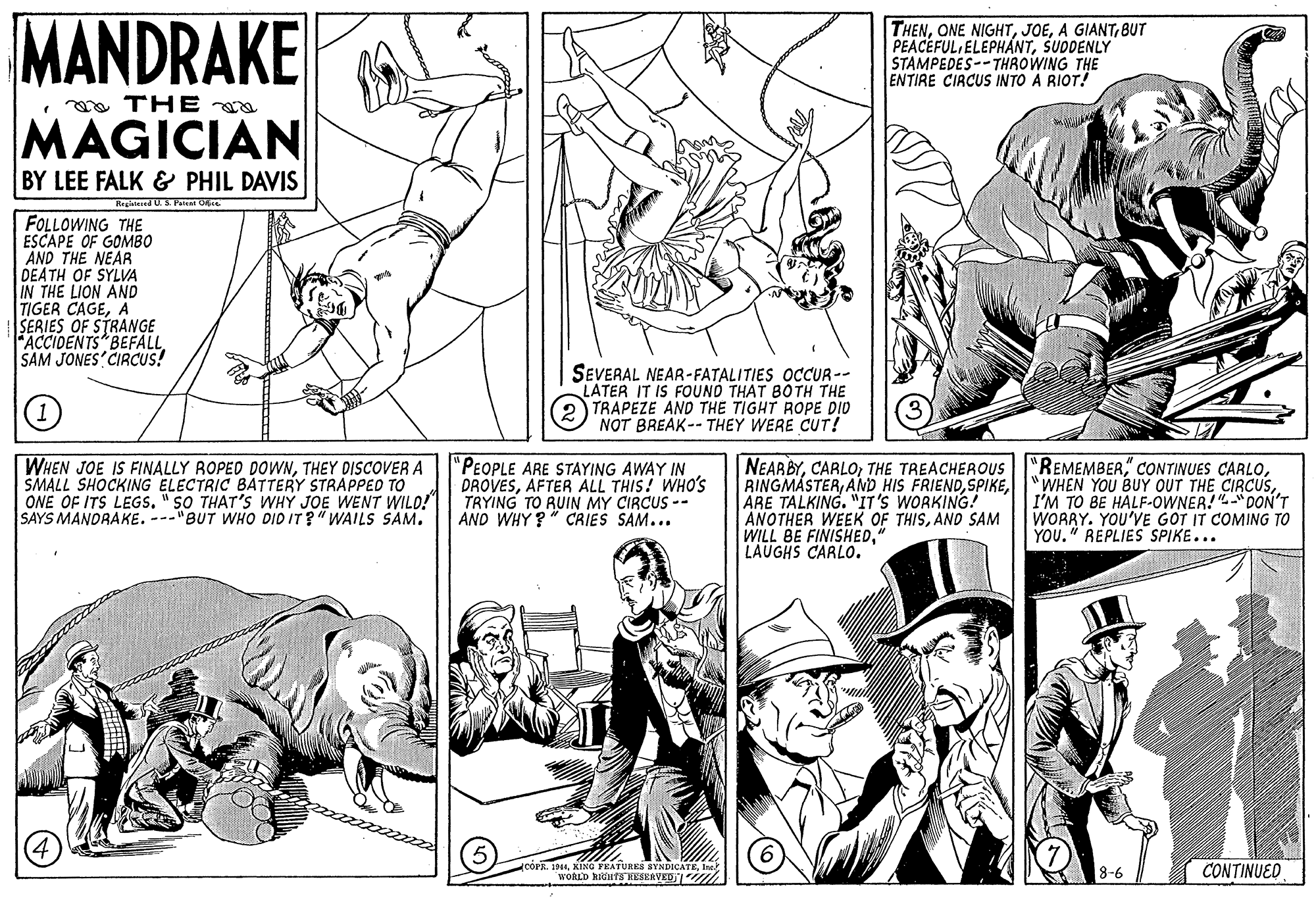 Font OCR: MANDRAKE THENBUT PEACEFUL ELEPHÁNTSUDDENLY STAMPEDES-- THROWING THE ENTIRE CIRCUS INTO A RIOT! • oa TH E MAGICIAN BY LEE FALK & PHIL DAVIS Rrgitesed U. S. Pant Ope FOLLOWING THE ESCAPE OF GOMBO AND THE NEAR DEATH OF SYLVA IN THE LION AND TIGER CAGEA SERIES OF STRANGE FACCIDENTS BEFALL SAM JONES CIRCUS! SEVERAL NEAR-FATALITIES OCCUR -- LATER IT IS FOUND THAT BOTH THE TRAPEZE AND THE TIGHT ROPE DID NOT BREAK-- THEY WERE CUT! WHEN JOE IS FINALLY ROPED DOWNTHEY DISCOVER A SMALL SHOCKING ELECTRIC BATTERY STRAPPED TO ONE OF ITS LEGS. "SO THAT'S WHY JOE WENT WILD! SAYS MANDRAKE. ---"BUT WHO DID IT?"WAILS SAM. "PEOPLE ARE STAYING AWAY IN DROVESAFTER ALL THIS! WHO'S TRYING TO RUIN MY CIRCUS -- AND WHY?" CRIES SAM... NEARBYTHE TREACHEROUS RINGMASTERARE TALKING. "IT'S WORKING! ANOTHER WEEK OF THISAND SAM WILL BE FINISHED" LAUGHS CARLO. "REMEMBER" CONTINUES CARLOI'M TO BE HALF-OWNER! DON'T WORRY. YOU'VE GOT IT COMING TO YOU." REPLIES SPIKE... 5 CÓPR. 1944Isch WORLD RIGHT8 HESEAVED1 th CONTINUED 8-6 MANDRAKE THENONE NIGHTA GIANTBUT PEACEFUL ELEPHÁNTSUDDENLY STAMPEDES-- THROWING THE ENTIRE CIRCUS INTO A RIOT! • oa TH E MAGICIAN BY LEE FALK & PHIL DAVIS Rrgitesed U. S. Pant Ope FOLLOWING THE ESCAPE OF GOMBO AND THE NEAR DEATH OF SYLVA IN THE LION AND TIGER CAGEA SERIES OF STRANGE FACCIDENTS BEFALL SAM JONES CIRCUS! SEVERAL NEAR-FATALITIES OCCUR -- LATER IT IS FOUND THAT BOTH THE TRAPEZE AND THE TIGHT ROPE DID NOT BREAK-- THEY WERE CUT! WHEN JOE IS FINALLY ROPED DOWNTHEY DISCOVER A SMALL SHOCKING ELECTRIC BATTERY STRAPPED TO ONE OF ITS LEGS. "SO THAT'S WHY JOE WENT WILD! SAYS MANDRAKE. ---"BUT WHO DID IT?"WAILS SAM. "PEOPLE ARE STAYING AWAY IN DROVESAFTER ALL THIS! WHO'S TRYING TO RUIN MY CIRCUS -- AND WHY?" CRIES SAM... NEARBYTHE TREACHEROUS RINGMASTERAND HIS FRIENDARE TALKING. "IT'S WORKING! ANOTHER WEEK OF THISAND SAM WILL BE FINISHED" LAUGHS CARLO. "REMEMBER" CONTINUES CARLOWHEN YOU BUY OUT THE CIRCUSI'M TO BE HALF-OWNER! DON'T WORRY. YOU'VE GOT IT COMING TO YOU." REPLIES SPIKE... 5 CÓPR. 1944KING FEATURES SYNDICATEIsch WORLD RIGHT8 HESEAVED1 th CONTINUED 8-6