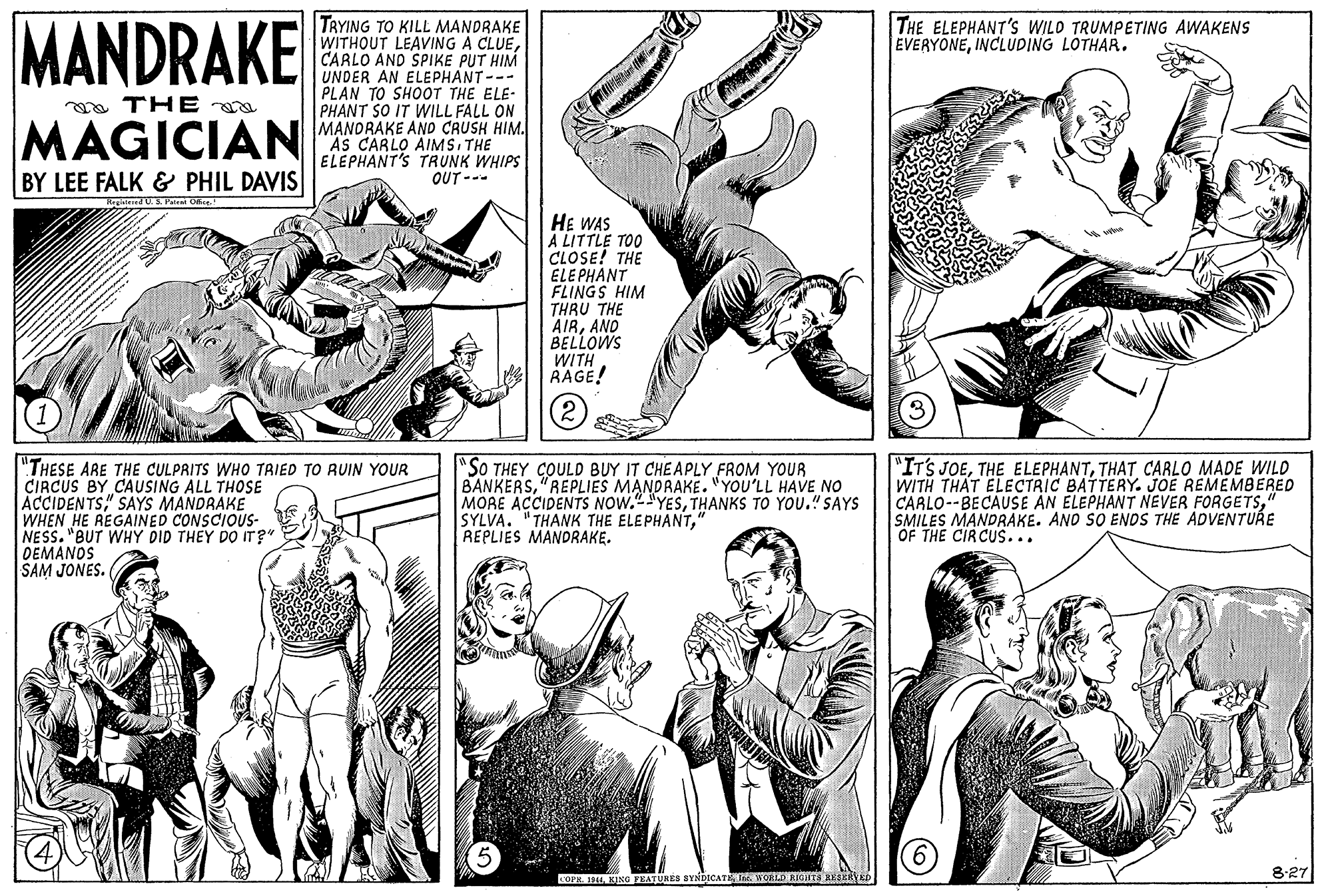 Gesture OCR: TRYING TO KILL MANDRAKE WITHOUT LEAVING A CLUECARLO AND SPIKE PUT HIM UNDER AN ELEPHANT--- PLAN TO SHOOT THE ELE- PHANT SO IT WILL FALL ON MANDRAKE AND CRUSH HIM. As CARLO AIMS THE ELEPHANT'S TRUNK WHIPS OUT --- THE ELEPHANT'S WILD TRUMPETING AWAKENS EVERYONEINCLUDING LOTHAR. a THE MAGICIAN BY LEE FALK & PHIL DAVIS RegatendU Pateat Oe HE WAS A LITTLE TOO CLOSE! THE ELE PHANT FLINGS HIM THRU THE AIRAND BELLOWS WITH RAGE! "THESE ARE THE CULPRITS WHO TRIED TO RUIN YOUR CIRCUS BY CAUSING ALL THOSE ACCIDENTS" SAYS MANDRAKE WHEN HE AEGAINED CONSCIOUS- NESS. "BUT WHY DID THEY DO ITr?" DEMANDS SAM JONES. "SO THEY COULD BUY IT CHEAPLY FROM YOUR BANKERS"REPLIES MANDRAKE. "YOU'LL HAVE NO MORE ACCIDENTS NOW." "YESTHANKS TO YOU." SAYS SYLVA. "THANK THE ELEPHANT" REPLIES MANDRAKE. "IT'S JOETHAT CARLO MADE WILD WITH THAT ELECTRIC BATTERY. JOE REMEMBERED CARLO--BECAUSE AN ELEPHANT NEVER FORGETS" SMILES MANDRAKE. AND SO ENDS THE ADVENTURE OF THE CIRCUS... COFR. I44hE WORLD RIGH18 REEERYED 8:27 TRYING TO KILL MANDRAKE WITHOUT LEAVING A CLUECARLO AND SPIKE PUT HIM UNDER AN ELEPHANT--- PLAN TO SHOOT THE ELE- PHANT SO IT WILL FALL ON MANDRAKE AND CRUSH HIM. As CARLO AIMS THE ELEPHANT'S TRUNK WHIPS OUT --- THE ELEPHANT'S WILD TRUMPETING AWAKENS EVERYONEINCLUDING LOTHAR. a THE MAGICIAN BY LEE FALK & PHIL DAVIS RegatendU Pateat Oe HE WAS A LITTLE TOO CLOSE! THE ELE PHANT FLINGS HIM THRU THE AIRAND BELLOWS WITH RAGE! "THESE ARE THE CULPRITS WHO TRIED TO RUIN YOUR CIRCUS BY CAUSING ALL THOSE ACCIDENTS" SAYS MANDRAKE WHEN HE AEGAINED CONSCIOUS- NESS. "BUT WHY DID THEY DO ITr?" DEMANDS SAM JONES. "SO THEY COULD BUY IT CHEAPLY FROM YOUR BANKERS"REPLIES MANDRAKE. "YOU'LL HAVE NO MORE ACCIDENTS NOW." "YESTHANKS TO YOU." SAYS SYLVA. "THANK THE ELEPHANT" REPLIES MANDRAKE. "IT'S JOETHE ELEPHANTTHAT CARLO MADE WILD WITH THAT ELECTRIC BATTERY. JOE REMEMBERED CARLO--BECAUSE AN ELEPHANT NEVER FORGETS" SMILES MANDRAKE. AND SO ENDS THE ADVENTURE OF THE CIRCUS... COFR. I44KING FEATURES BYNDICAThE WORLD RIGH18 REEERYED 8:27