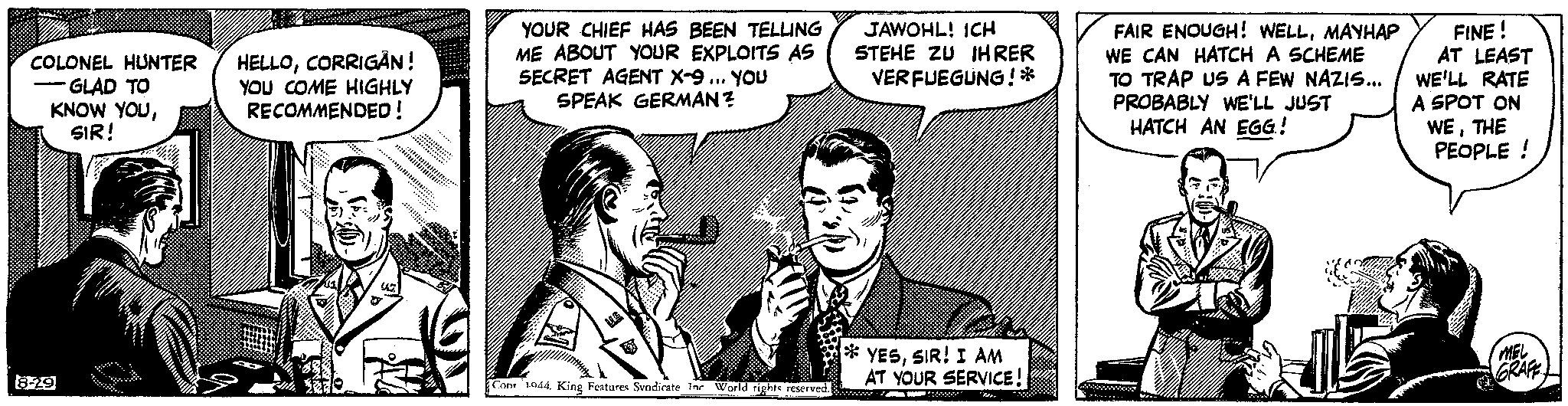 People OCR: COLONEL HUNTER GLAD TO KNOW YOUSIR! - 8-29 HELLOCORRIGAN! YOU COME HIGHLY RECOMMENDED! U YOUR CHIEF HAS BEEN TELLING ME ABOUT YOUR EXPLOITS AS SECRET AGENT X-9... YOU SPEAK GERMAN? Con 1944. King Features Svndicate Inc World rights reserved. JAWOHL! ICH STEHE ZU IHRER VERFUEGUNG!* 22 YESSIR! I AM AT YOUR SERVICE! FAIR ENOUGH! WELLMAYHAP WE CAN HATCH A SCHEME TO TRAP US A FEW NAZIS... PROBABLY WE'LL JUST HATCH AN EGG! FINE! AT LEAST WE'LL RATE A SPOT ON WETHE PEOPLE! MEL GRAFE COLONEL HUNTER GLAD TO KNOW YOUSIR ! - 8-29 HELLOCORRIGAN ! YOU COME HIGHLY RECOMMENDED ! U YOUR CHIEF HAS BEEN TELLING ME ABOUT YOUR EXPLOITS AS SECRET AGENT X - 9 ... YOU SPEAK GERMAN ? Con 1944. King Features Svndicate Inc World rights reserved . JAWOHL ! ICH STEHE ZU IHRER VERFUEGUNG ! * 22 YESSIR ! I AM AT YOUR SERVICE ! FAIR ENOUGH ! WELLMAYHAP WE CAN HATCH A SCHEME TO TRAP US A FEW NAZIS ... PROBABLY WE'LL JUST HATCH AN EGG ! FINE ! AT LEAST WE'LL RATE A SPOT ON WETHE PEOPLE ! MEL GRAFE