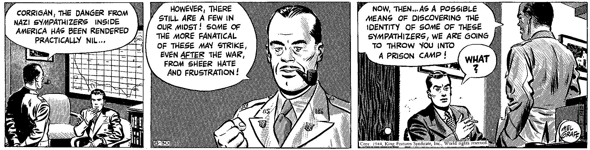 Line art Faces (3) OCR: CORRIGANTHE DANGER FROM NAZI SYMPATHIZERS INSIDE AMERICA HAS BEEN RENDERED PRACTICALLY NIL... HOWEVERTHERE STILL ARE A FEW IN OUR MIDST! SOME OF THE MORE FANATICAL OF THESE MAY STRIKEFROM SHEER HATE AND FRUSTRATION! 8-30 14 NOWTHEN... AS A POSSIBLE MEANS OF DISCOVERING THE IDENTITY OF SOME OF THESE SYMPATHIZERSWE ARE GOING TO THROW YOU INTO A PRISON CAMP ! Copr. 1944World rights reserved. dan Cranenmen det kan k ce WHAT ? . MEL GRAFE ***** CORRIGANTHE DANGER FROM NAZI SYMPATHIZERS INSIDE AMERICA HAS BEEN RENDERED PRACTICALLY NIL ... HOWEVERTHERE STILL ARE A FEW IN OUR MIDST ! SOME OF THE MORE FANATICAL OF THESE MAY STRIKEEVEN AFTER THE WARFROM SHEER HATE AND FRUSTRATION ! 8-30 14 NOWTHEN ... AS A POSSIBLE MEANS OF DISCOVERING THE IDENTITY OF SOME OF THESE SYMPATHIZERSWE ARE GOING TO THROW YOU INTO A PRISON CAMP ! Copr . 1944King Features SyndicateWorld rights reserved . dan Cranenmen det kan k ce WHAT ? . MEL GRAFE *****
