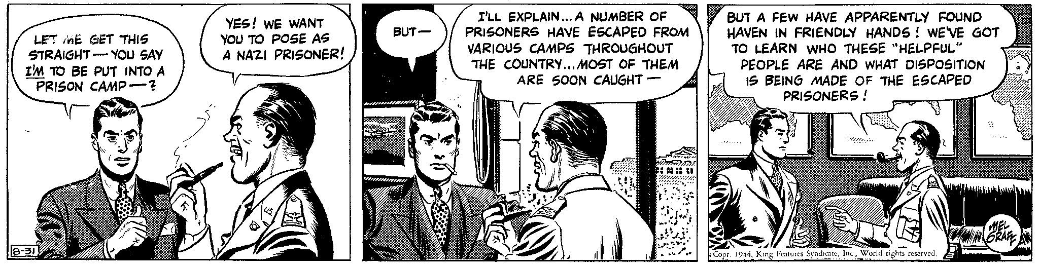 Parallel OCR: LET ME GET THIS STRAIGHT YOU SAY I'M TO BE PUT INTO A PRISON CAMP-? 8-31 YES! WE WANT YOU TO POSE AS A NAZI PRISONER! $ U.S. BUT- I'LL EXPLAIN... A NUMBER OF PRISONERS HAVE ESCAPED FROM VARIOUS CAMPS THROUGHOUT THE COUNTRY... MOST OF THEM ARE SOON CAUGHT- SANCION Hmmini BUT A FEW HAVE APPARENTLY FOUND HAVEN IN FRIENDLY HANDS ! WE'VE GOT TO LEARN WHO THESE "HELPFUL" PEOPLE ARE AND WHAT DISPOSITION IS BEING MADE OF THE ESCAPED PRISONERS! ? Copr. 1944World rights reserved. MEL AGRAFE LET ME GET THIS STRAIGHT YOU SAY I'M TO BE PUT INTO A PRISON CAMP- ? 8-31 YES ! WE WANT YOU TO POSE AS A NAZI PRISONER ! $ U.S. BUT I'LL EXPLAIN ... A NUMBER OF PRISONERS HAVE ESCAPED FROM VARIOUS CAMPS THROUGHOUT THE COUNTRY ... MOST OF THEM ARE SOON CAUGHT SANCION Hmmini BUT A FEW HAVE APPARENTLY FOUND HAVEN IN FRIENDLY HANDS ! WE'VE GOT TO LEARN WHO THESE " HELPFUL " PEOPLE ARE AND WHAT DISPOSITION IS BEING MADE OF THE ESCAPED PRISONERS ! ? Copr . 1944King Features SyndicateWorld rights reserved . MEL AGRAFE
