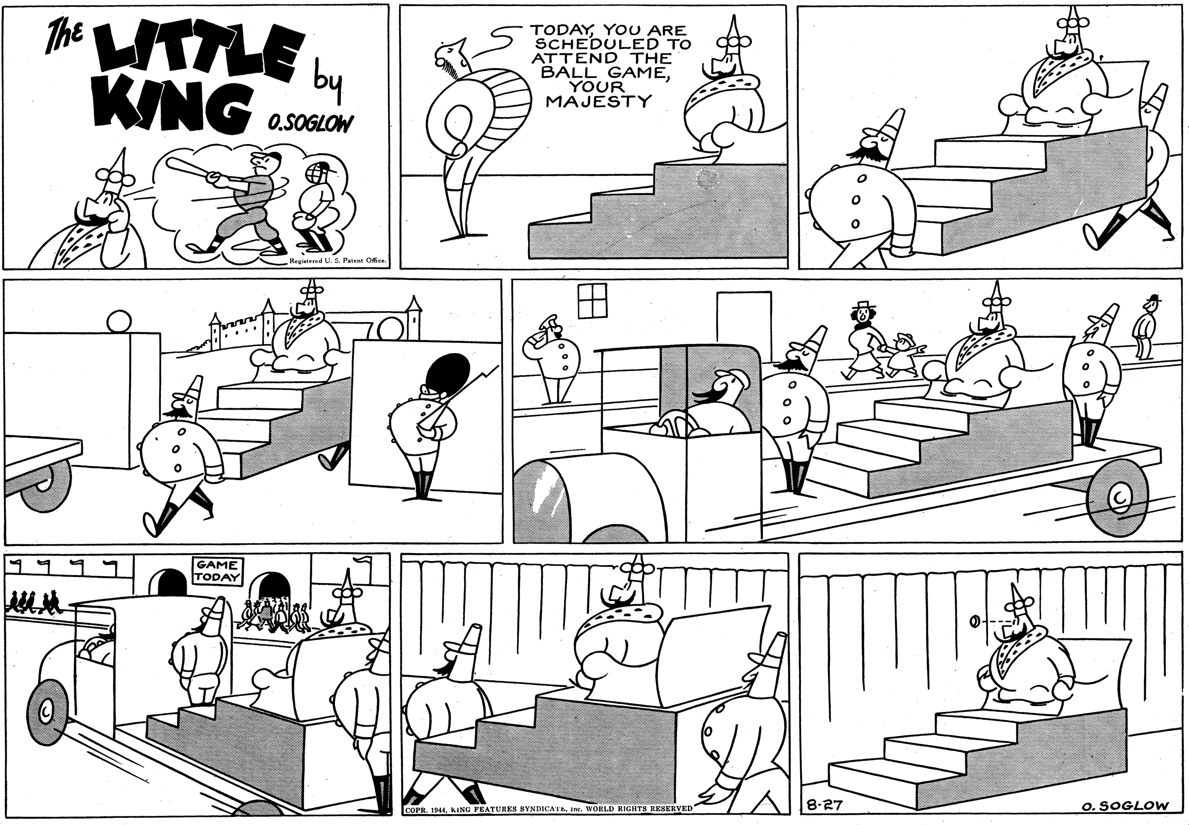 People OCR: The UTTLE L KING TODAYYOU ARE SCHEDULED TO ATTEND THE BALL GAMEYOUR MAJESTY 0.SOGLOW Heritesed U.S. Patent Ofie GAME TODAY LCOPR. 1944KING FEATURES SYNDICATE ine. WORLD RIGHTS RESERVED 8-27 O. SOGLOW The UTTLE L KING TODAYYOU ARE SCHEDULED TO ATTEND THE BALL GAMEYOUR MAJESTY 0.SOGLOW Heritesed U.S. Patent Ofie GAME TODAY LCOPR. 1944KING FEATURES SYNDICATE ine. WORLD RIGHTS RESERVED 8-27 O. SOGLOW