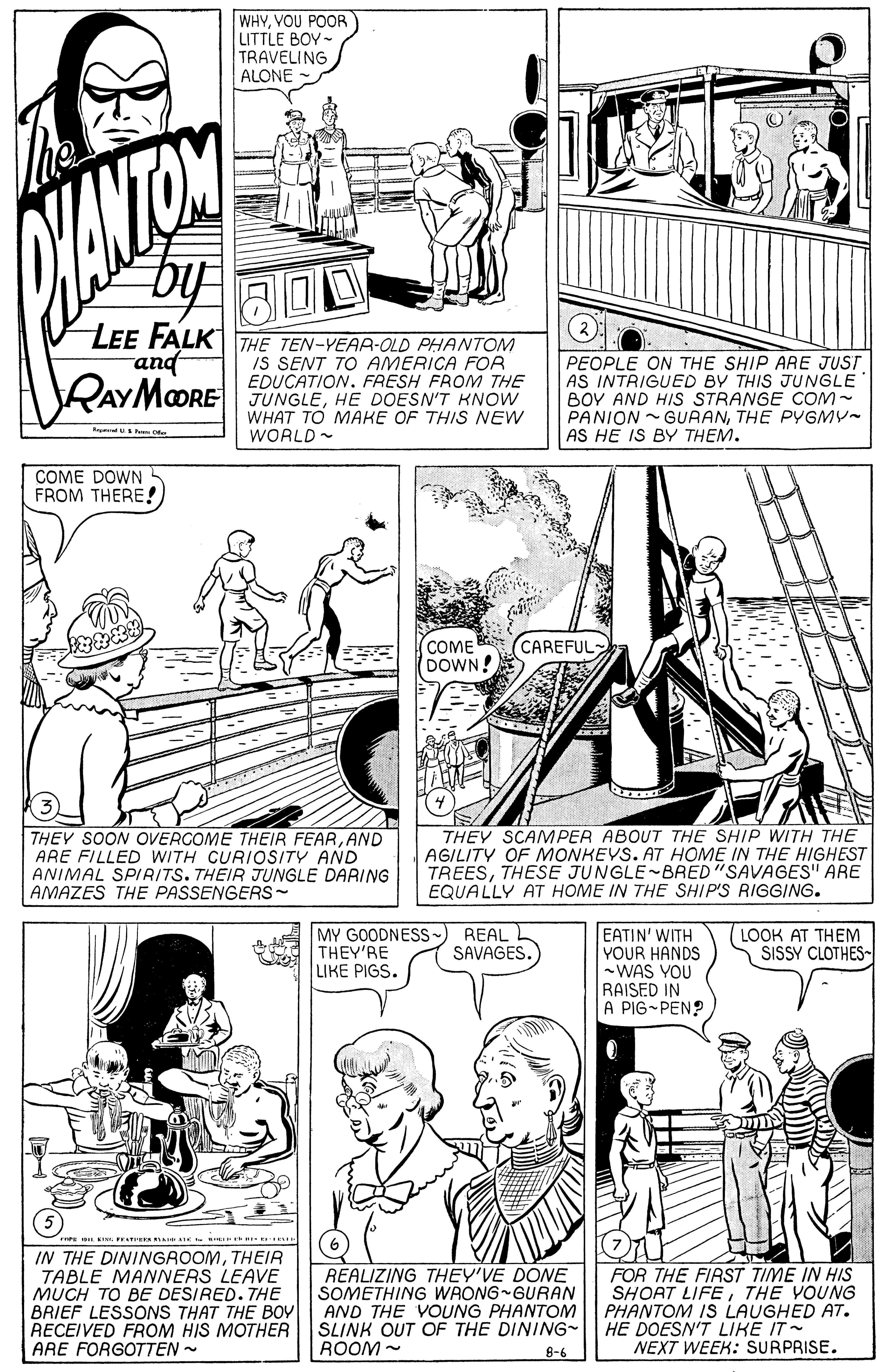Style OCR: WHYVOU POR LITTLE BOY- TRAVELING ALONE LEE FALKI THE TEN-YEAR-OLD PHANTOM IS SENT TO AMERICA FOR EDUCATION. FRESH FROM THE RAYMOORE FUNGLEHE DOESNT KNOW WHAT TO MAKE OF THIS NEW and PEOPLE ON THE SHIP ARE JUST AS INTRIGUED BY THIS JUNGLE BOY AND HIS STRANGE COM- PANION -GURANTHE PYGMY- AS HE IS BY THEM. WORLD - COME DOWN FROM THERE! COME DOWN! CAREFUL THEY SOON OVERCOME THEIR FEARAND ARE FILLED WITH CURIOSITY AND ANIMAL SPIAITS. THEIR JUNGLE DARING AMAZES THE PASSENGERS - THEY SCAMPER ABOUT THE SHIP WITH THE AGILITY OF MONKEYS. AT HOME IN THE HIGHEST TREESTHESE JUNGLE-BRED"SAVAGES" ARE EQUALLY AT HOME IN THE SHIP'S RIGGING. MY GOODNESS- THEY'RE LIKE PIGS. REAL SAVAGES. EATIN' WITH YOUR HANDS -WAS YOU RAISED IN A PIG-PEN? LOOK AT THEM SISSY CLOTHES- FREA A - t IN THE DININGAOOMTHEIR TABLE MANNERS LEAVE MUCH TO BE DESIRED. THE REALIZING THEY'VE DONE SOMETHING WAONG GURAN AND THE VOUNG PHANTOM SLINK OUT OF THE DINING- ROOM - FOR THE FIRST TIME IN HIS SHORT LIFETHE YOUNG PHANTOM IS LAUGHED AT. HE DOESN'T LIKE IT- NEXT WEEK: SURPRISE. BRIEF LESSONSS THAT THE BOY RECEIVED FROM HIS MOTHER ARE FORGOTTEN - 8-6 WHYVOU POR LITTLE BOY- TRAVELING ALONE LEE FALKI THE TEN-YEAR-OLD PHANTOM IS SENT TO AMERICA FOR EDUCATION. FRESH FROM THE RAYMOORE FUNGLEHE DOESNT KNOW WHAT TO MAKE OF THIS NEW and PEOPLE ON THE SHIP ARE JUST AS INTRIGUED BY THIS JUNGLE BOY AND HIS STRANGE COM- PANION -GURANTHE PYGMY- AS HE IS BY THEM. WORLD - COME DOWN FROM THERE! COME DOWN! CAREFUL THEY SOON OVERCOME THEIR FEARAND ARE FILLED WITH CURIOSITY AND ANIMAL SPIAITS. THEIR JUNGLE DARING AMAZES THE PASSENGERS - THEY SCAMPER ABOUT THE SHIP WITH THE AGILITY OF MONKEYS. AT HOME IN THE HIGHEST TREESTHESE JUNGLE-BRED"SAVAGES" ARE EQUALLY AT HOME IN THE SHIP'S RIGGING. MY GOODNESS- THEY'RE LIKE PIGS. REAL SAVAGES. EATIN' WITH YOUR HANDS -WAS YOU RAISED IN A PIG-PEN? LOOK AT THEM SISSY CLOTHES- FREA A - t IN THE DININGAOOMTHEIR TABLE MANNERS LEAVE MUCH TO BE DESIRED. THE REALIZING THEY'VE DONE SOMETHING WAONG GURAN AND THE VOUNG PHANTOM SLINK OUT OF THE DINING- ROOM - FOR THE FIRST TIME IN HIS SHORT LIFETHE YOUNG PHANTOM IS LAUGHED AT. HE DOESN'T LIKE IT- NEXT WEEK: SURPRISE. BRIEF LESSONSS THAT THE BOY RECEIVED FROM HIS MOTHER ARE FORGOTTEN - 8-6