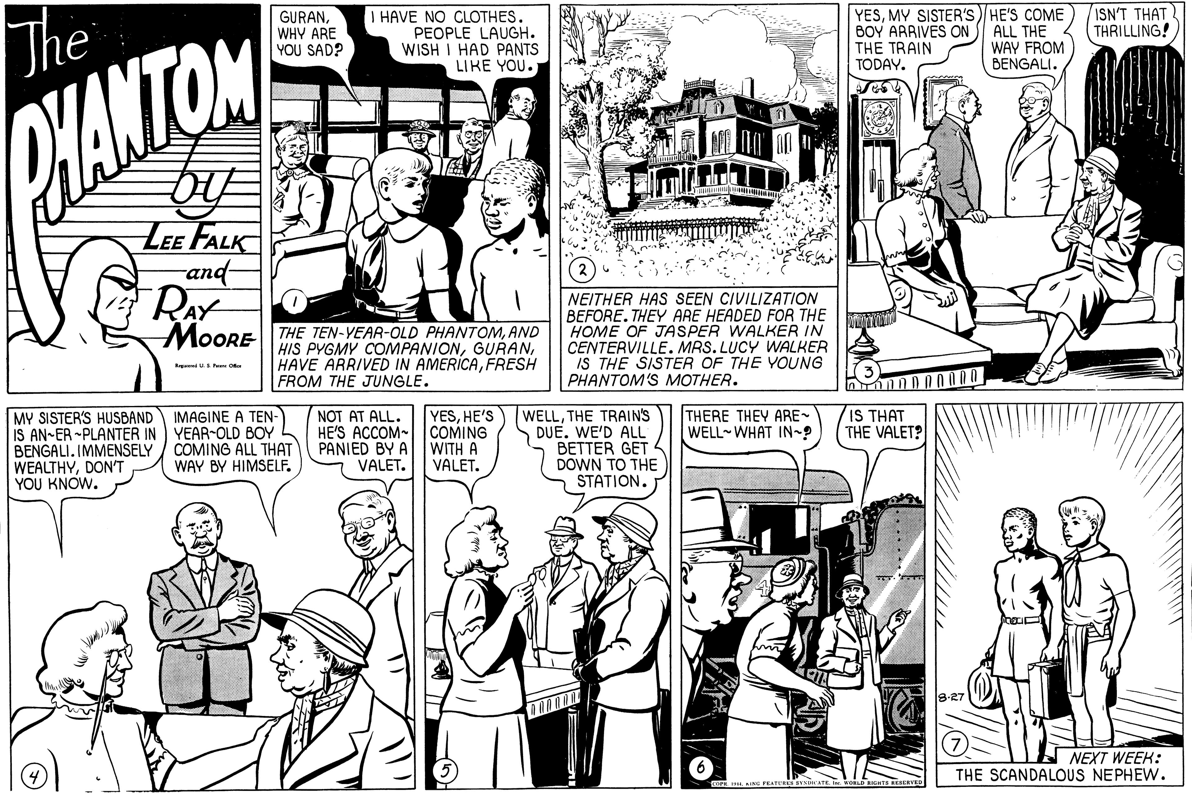 Parallel OCR: YESMY SISTER'S)HE'S COME BOY ARRIVES ON THE TRAIN TODAY. ISN'T THAT THRILLING! GURANThe HAVE NO CLOTHES. PEOPLE LAUGH. WISH I HAD PANTS LIKE YOU. WHY ARE YOU SAD? ALL THE WAY FROM BENGALI. WANTOM LEE FALK and- RAY MOORE THE TEN-YEAR-OLD PHANTOMAND HIS PYGMY COMPANIONFRESH FROM THE JUNGLE. NEITHER HAS SEEN CIVILIZATION BEFORE. THEY ARE HEADED FOR THE HOME OF JASPER WALKER IN CENTERVILLE. MRS. LUCY WALKER IS THE SISTER OF THE YOUNG PHANTOM'S MOTHER. R S P O YESHE'S WELLTHE TRAIN'S DUE. WE'D ALL BETTER GET DOWN TO THE STATION. MY SISTER'S HUSBAND IMAGINE A TEN- IS AN-ER -PLANTER IN YEAR-OLD BOY BENGALI. IMMENSELY WEALTHYDON'T YOU KNOW. NOT AT ALL. HE'S ACCOM- COMING PANIED BY A VALET. THERE THEY ARE- WELL WHAT IN-? IS THAT THE VALET? COMING ALL THAT WAY BY HIMSELF. WITH A VALET. A NEXT WEEK: THE SCANDALOUS NEPHEW. SERVED YESMY SISTER'S)HE'S COME BOY ARRIVES ON THE TRAIN TODAY. ISN'T THAT THRILLING! GURANThe HAVE NO CLOTHES. PEOPLE LAUGH. WISH I HAD PANTS LIKE YOU. WHY ARE YOU SAD? ALL THE WAY FROM BENGALI. WANTOM LEE FALK and- RAY MOORE THE TEN-YEAR-OLD PHANTOMAND HIS PYGMY COMPANIONHAVE ARRIVED IN AMERICAFRESH FROM THE JUNGLE. NEITHER HAS SEEN CIVILIZATION BEFORE. THEY ARE HEADED FOR THE HOME OF JASPER WALKER IN CENTERVILLE. MRS. LUCY WALKER IS THE SISTER OF THE YOUNG PHANTOM'S MOTHER. R S P O YESHE'S WELLTHE TRAIN'S DUE. WE'D ALL BETTER GET DOWN TO THE STATION. MY SISTER'S HUSBAND IMAGINE A TEN- IS AN-ER -PLANTER IN YEAR-OLD BOY BENGALI. IMMENSELY WEALTHYDON'T YOU KNOW. NOT AT ALL. HE'S ACCOM- COMING PANIED BY A VALET. THERE THEY ARE- WELL WHAT IN-? IS THAT THE VALET? COMING ALL THAT WAY BY HIMSELF. WITH A VALET. A NEXT WEEK: THE SCANDALOUS NEPHEW. SERVED
