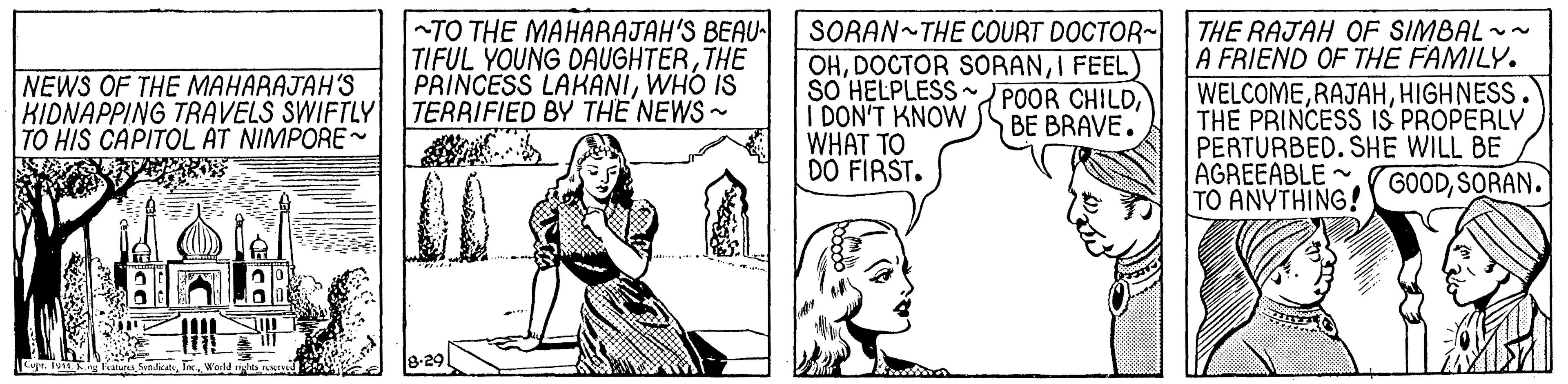 Organism OCR: TO THE MAHARAJAH'S BEAU- TIFUL YOUNG DAUGHTERTHE PRINCESS LAKANIWHO IS TERRIFIED BY THE NEWS- SORAN~THE COURT DOCTOR- THE RAJAH OF SIMBAL - OHI FEEL) SO HELPLESS ~ POOR CHILDI DON'T KNOW WHAT TO DO FIRST. A FRIEND OF THE FAMILY. WELCOMEHIGHNESS. THE PRINCESS IS PROPERLY PERTURBED. SHE WILL BE AGREEABLE TO ANYTHING! NEWS OF THE MAHARAJAH'S KIDNAPPING TRAVELS SWIFTLY TO HIS CAPITOL AT NIMPORE~ BE BRAVE. GOODSORAN. Cuyr. Iv E FU Selise In. Wuld 8-29 TO THE MAHARAJAH'S BEAU- TIFUL YOUNG DAUGHTERTHE PRINCESS LAKANIWHO IS TERRIFIED BY THE NEWS- SORAN~THE COURT DOCTOR- THE RAJAH OF SIMBAL - OHDOCTOR SORANI FEEL) SO HELPLESS ~ POOR CHILDI DON'T KNOW WHAT TO DO FIRST. A FRIEND OF THE FAMILY. WELCOMEHIGHNESS. THE PRINCESS IS PROPERLY PERTURBED. SHE WILL BE AGREEABLE TO ANYTHING! NEWS OF THE MAHARAJAH'S KIDNAPPING TRAVELS SWIFTLY TO HIS CAPITOL AT NIMPORE~ BE BRAVE. GOODSORAN. Cuyr. Iv E FU Selise In. Wuld 8-29