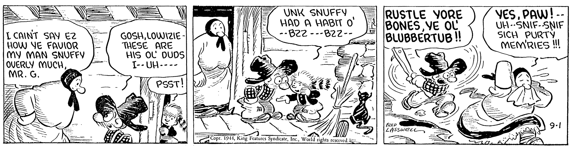 Style OCR: UNK SNUFFY HAD A HABT O' --B22 ---B22-- RUSTLE YORE BONESYE OL BLUBBERTUB ! YESPAW UH .SNIF-SNIF SICH PURTÝ MEM'RIES ! L CAINT SAY EZ HOW YE FAUIOR my MAN SNUFFY OVERLY MUCHMR. G. GOSHLOWIZIE - THESE ARE HIS OL DUDS I-- UH---- PSST! 9-1 LASSWELL- Copr. 1944World tights reserved. UNK SNUFFY HAD A HABT O' --B22 ---B22-- RUSTLE YORE BONESYE OL BLUBBERTUB ! YESPAW UH .SNIF-SNIF SICH PURTÝ MEM'RIES ! L CAINT SAY EZ HOW YE FAUIOR my MAN SNUFFY OVERLY MUCHMR. G. GOSHLOWIZIE - THESE ARE HIS OL DUDS I-- UH---- PSST! 9-1 LASSWELL- Copr. 1944King Features SyndicateWorld tights reserved.