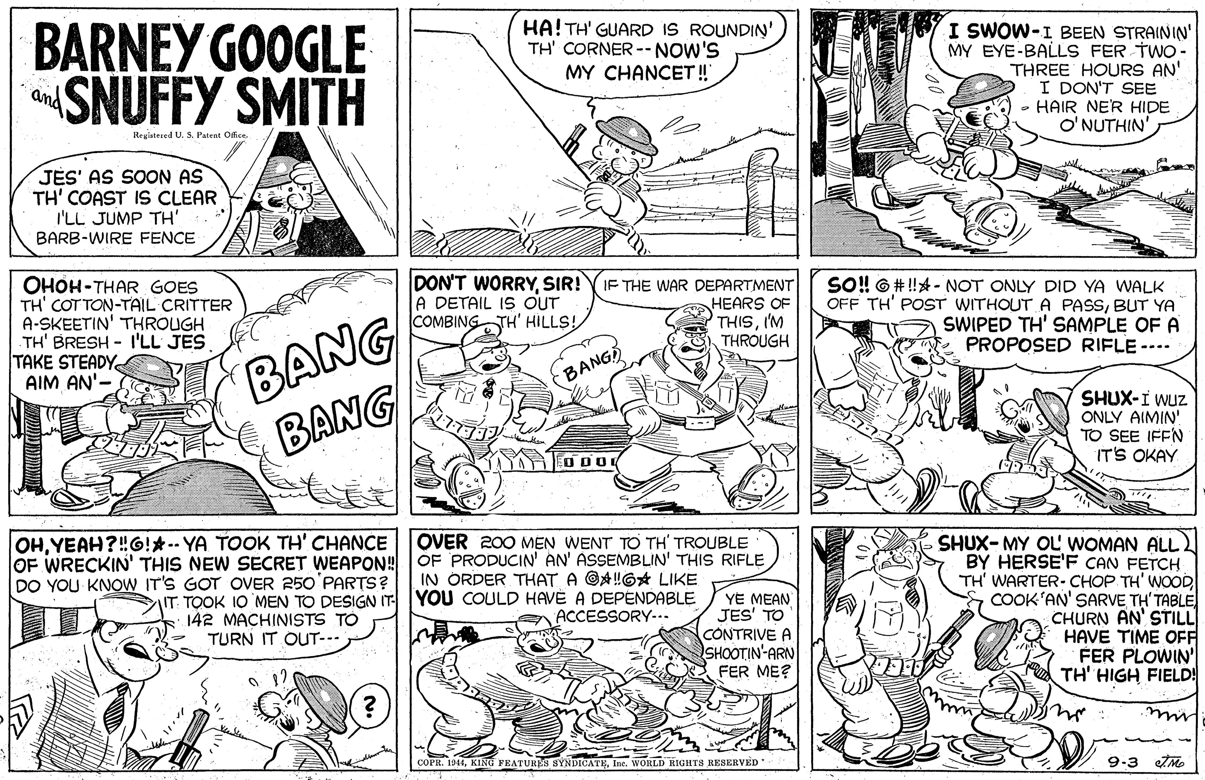 Style OCR: BARNEY GOOGLE SNUFFY SMITH HA! TH' GUARD IS ROUNDIN' TH' CORNER --NOW'S MY CHANCET ! I SWOW-I BEEN STRAININ' MY EYE-BALLS FER TWo- THREE HOURS AN' I DON'T SEE • HAIR NER HIDE O'NUTHIN' and Registered U. S. Patent Offce. JES' AS SOON AS TH' COAST IS CLEAR I'LL JUMP TH' BARB-WIRE FENCE DON'T WORRYSIR! A DETAIL IS OUT COMBING TH' HILLS! OHOH-THAR GOES TH' COT TON-TAIL CRITTER A-SKEETIN' THROUGH TH' BRESH - I'LL JES TAKE STEADY AIM AN'- BANG BANG IF THE WAR DEPARTMENT HEARS OF THISI'M THROUGH SO! 6 # !! - NOT ONLY DID YA WALK OFF TH' POST WITHOUT A PASSBUT YA SWIPED TH' SAMPLE OF A PROPOSED RIFLE --- (BANG SHUX-I WUz ONLY AIMIN' TO SEE IFFN IT'S OKAY EO DO OHYEAH OF WRECKIN' THIS NEW SECRET WEAPON! DO YOU KNOW IT'S GOT OVER 250'PARTS? G!*-- YA TOOK TH' CHANCE OVER 200 MEN WENT TO TH TROUBLE SHUX-MY OL' WOMAN ALL. BY HERSE'F CAN FETCH TH' WARTER-CHOP TH' WOOD COOK'AN' SARVE TH'TABLE CHURN AN' STILL HAVE TIME OFF FER PLOWIN' TH' HIGH FIELD! OF PRODUCIN' AN' ASSEMBLIN' THIS RIFLE IN ÓRDER THAT A @A!G LIKE IT TOOK 10 MEN TO DESIGN IT YOU COULD HAVE A DEPENDABLE ACCESSORY-.. YE MEAN JES' TO CONTRIVE A SHOOTIN-ARN FER ME? 142 MACHINISTS TO TURN IT OUT--- mui COPR. 1944Inc. WORLD RIGHTS RESERVED 9-3 ZMe BARNEY GOOGLE SNUFFY SMITH HA! TH' GUARD IS ROUNDIN' TH' CORNER --NOW'S MY CHANCET ! I SWOW-I BEEN STRAININ' MY EYE-BALLS FER TWo- THREE HOURS AN' I DON'T SEE • HAIR NER HIDE O'NUTHIN' and Registered U. S. Patent Offce. JES' AS SOON AS TH' COAST IS CLEAR I'LL JUMP TH' BARB-WIRE FENCE DON'T WORRYSIR! A DETAIL IS OUT COMBING TH' HILLS! OHOH-THAR GOES TH' COT TON-TAIL CRITTER A-SKEETIN' THROUGH TH' BRESH - I'LL JES TAKE STEADY AIM AN'- BANG BANG IF THE WAR DEPARTMENT HEARS OF THISI'M THROUGH SO! 6 # !! - NOT ONLY DID YA WALK OFF TH' POST WITHOUT A PASSBUT YA SWIPED TH' SAMPLE OF A PROPOSED RIFLE --- (BANG SHUX-I WUz ONLY AIMIN' TO SEE IFFN IT'S OKAY EO DO OHYEAH OF WRECKIN' THIS NEW SECRET WEAPON! DO YOU KNOW IT'S GOT OVER 250'PARTS? G!*-- YA TOOK TH' CHANCE OVER 200 MEN WENT TO TH TROUBLE SHUX-MY OL' WOMAN ALL. BY HERSE'F CAN FETCH TH' WARTER-CHOP TH' WOOD COOK'AN' SARVE TH'TABLE CHURN AN' STILL HAVE TIME OFF FER PLOWIN' TH' HIGH FIELD! OF PRODUCIN' AN' ASSEMBLIN' THIS RIFLE IN ÓRDER THAT A @A!G LIKE IT TOOK 10 MEN TO DESIGN IT YOU COULD HAVE A DEPENDABLE ACCESSORY-.. YE MEAN JES' TO CONTRIVE A SHOOTIN-ARN FER ME? 142 MACHINISTS TO TURN IT OUT--- mui COPR. 1944KING FEATURES SYNDICATEInc. WORLD RIGHTS RESERVED 9-3 ZMe