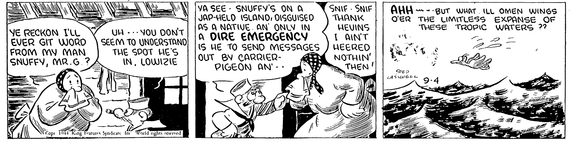Conversation OCR: YA SEE SNUFFY'S ON A JAP-HELO ISLANODISGUISED AS A NATIVEAN ONLY IN A DIRE EMERGENCY IS HE TO SEND MESSAGES OUT BY CARRIER- PIGEON AN' - - SNIF SNIF THANK HEVINS I AIN'T HEERED NOTHIN' THEN ' AHH n -BUT WHAT. ILL OMEN WINGS O'ER THE LIMITLESS EXPANSE OF THESE TROPIC WATrERS ?? YE RECKON I'LL EVER GIT WORD FROM MY MAN SNUFFYMR.G. ? UH -.. YOU DON'T SEEM TO UNDERSTAND THE SPOT HE'S INLOWIZIE 9.4 Copr 1944 King Fratures Syndicate tne World nghts reserved YA SEE SNUFFY'S ON A JAP-HELO ISLANODISGUISED AS A NATIVEAN ONLY IN A DIRE EMERGENCY IS HE TO SEND MESSAGES OUT BY CARRIER- PIGEON AN' - - SNIF SNIF THANK HEVINS I AIN'T HEERED NOTHIN' THEN ' AHH n -BUT WHAT. ILL OMEN WINGS O'ER THE LIMITLESS EXPANSE OF THESE TROPIC WATrERS ?? YE RECKON I'LL EVER GIT WORD FROM MY MAN SNUFFYMR.G. ? UH -.. YOU DON'T SEEM TO UNDERSTAND THE SPOT HE'S INLOWIZIE 9.4 Copr 1944 King Fratures Syndicate tne World nghts reserved
