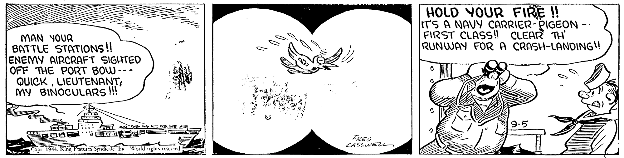 Logo OCR: HOLD YOUR FIRE !! IT'S A NAVY CARRIER-PIGEON - FIRST CLASS! CLEAR TH' RUNWAY FOR A CRASH-LANDING! MAN YOUR BATTLE STATIONS!! ENEMY AIRCRAFT SIGHTED OFF THE PORT BOW--- QUICKMY BINOCULARS!! 9.5 FRED CASSWE Copr 1944. King Peatures Syndicate In World ights cesernd HOLD YOUR FIRE !! IT'S A NAVY CARRIER-PIGEON - FIRST CLASS! CLEAR TH' RUNWAY FOR A CRASH-LANDING! MAN YOUR BATTLE STATIONS!! ENEMY AIRCRAFT SIGHTED OFF THE PORT BOW--- QUICKMY BINOCULARS!! 9.5 FRED CASSWE Copr 1944. King Peatures Syndicate In World ights cesernd