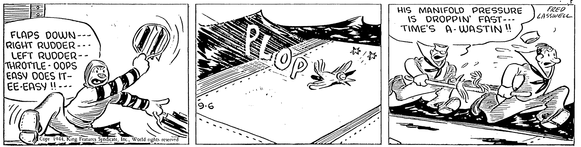 Design OCR: FRED LASSWELL HIS MANIFOLD PRESSURE IS DROPPIN FAST-. TIME'S A- UWASTIN ! PLOP FLAPS DOWN--- RIGHT RUDDER-.. LEFT RUDDER-- THROTTLE - 00PS EASY DOES IT- EE-EASY !! --. 9.6 Cope 1944. King Features SyndicateWorld rights reserved FRED LASSWELL HIS MANIFOLD PRESSURE IS DROPPIN FAST-. TIME'S A- UWASTIN ! PLOP FLAPS DOWN--- RIGHT RUDDER-.. LEFT RUDDER-- THROTTLE - 00PS EASY DOES IT- EE-EASY !! --. 9.6 Cope 1944. King Features SyndicateWorld rights reserved
