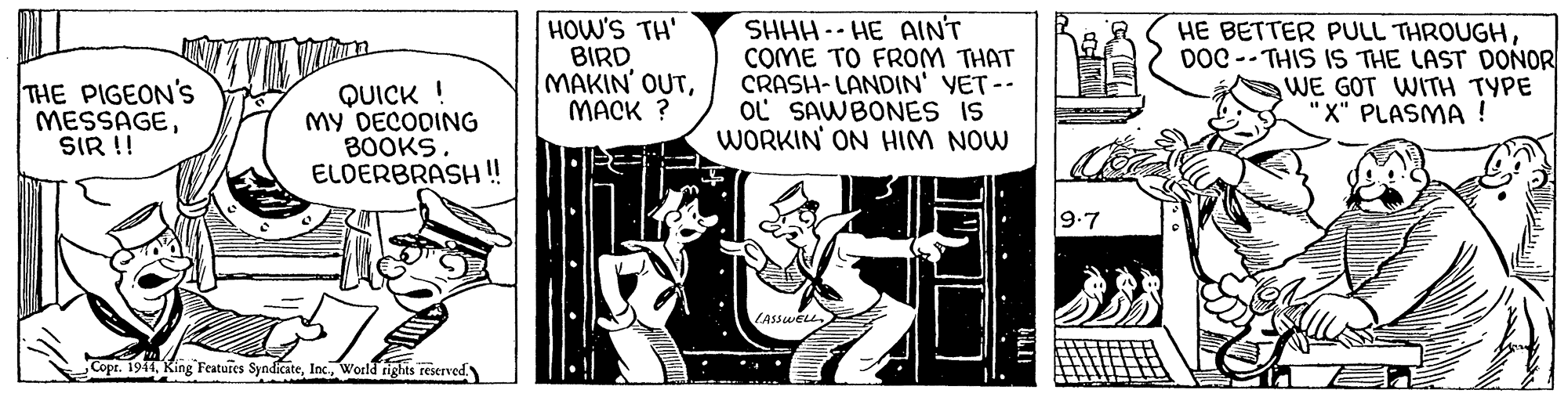 Comics OCR: THE PIGEON'S MESSAGESIR !! QUICK ! My DECODING 30OKS ELDERBRASH !! HOW'S TH' BIRD MAKIN' OUTMACK ? SHHH -- HE AINT COME TO FROM THAT CRASH-LANDIN' YET-- OL SAWBONES IS WORKIN' ON HIM NOW HE BETTER PULL THROUGHDOC -- THIS 1S THE LAST DONOR WE GOT WITH TYPE "X" PLASMA ! 9.7 LASSWELL Copr. 1911World rights reserved THE PIGEON'S MESSAGESIR !! QUICK ! My DECODING 30OKS ELDERBRASH !! HOW'S TH' BIRD MAKIN' OUTMACK ? SHHH -- HE AINT COME TO FROM THAT CRASH-LANDIN' YET-- OL SAWBONES IS WORKIN' ON HIM NOW HE BETTER PULL THROUGHDOC -- THIS 1S THE LAST DONOR WE GOT WITH TYPE "X" PLASMA ! 9.7 LASSWELL Copr. 1911King Featuies SyndicateWorld rights reserved