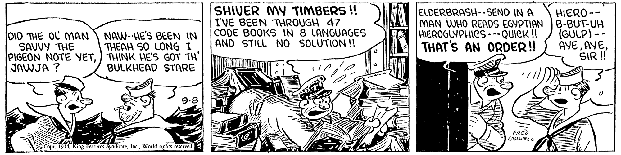 Fictional character OCR: SHIVER MY TIMBERS ! I'VE BEEN THROUGH 47 CODE BOOKS IN 8 LANGUAGES AND STILL NO SOLUTION! ELDERBRASH--SEND IN A MAN WHO READS EGYPTIAN HIEROGLYPHICS - QUICK !! THAT'S AN ORDER! HIERO -- B-BUT-UH (GÜLP) -- AYESIR ! NAW- HE'S BEEN IN THEAH SO LONG I OID THE OL MAN SAVVY THE PIGEON NOTE YET) THINK HE'S GOT TH' JAWJA ? BULKHEAD STARE 9.8 FREO CASSWELL Copr. 1944World rights reserved SHIVER MY TIMBERS ! I'VE BEEN THROUGH 47 CODE BOOKS IN 8 LANGUAGES AND STILL NO SOLUTION! ELDERBRASH--SEND IN A MAN WHO READS EGYPTIAN HIEROGLYPHICS - QUICK !! THAT'S AN ORDER! HIERO -- B-BUT-UH (GÜLP) -- AYESIR ! NAW- HE'S BEEN IN THEAH SO LONG I OID THE OL MAN SAVVY THE PIGEON NOTE YET) THINK HE'S GOT TH' JAWJA ? BULKHEAD STARE 9.8 FREO CASSWELL Copr. 1944King Features SyndicateWorld rights reserved